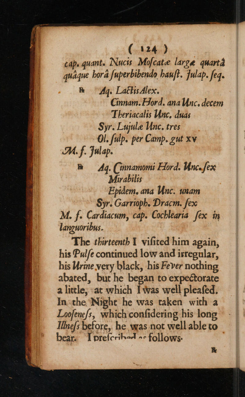 (124) cap. quant. Nucts Mofcate large quarta guaque hora fuperbibendo hauft. fulap. feq. he Aq. LachsAlex. Cinnam. Ford. ana Unc. decem Theriacalis Unc. duas Syr. Lujule Unc. tres Ol. fulp. per Camp. gut xv M, f. Fulap. Aq. (innamomi Hord. Uncefex Mirabilis Epidem. ana Unc. unam Syr. Garrioph. Dracm. fex M. f. Cardiacum, cap. Cochlearia fex in languoribus. The thirteenth 1 vifited him again, his Pulfe continued low and isregular, his Ure very black, his Fever nothing abated, bur he began to expectorate a little; :at which I was well pleafed. Inthe Night he was taken with a Loofene/s, which confidering his long Ilne/s before, he was not well able to bears I prefcribad -- follows: &