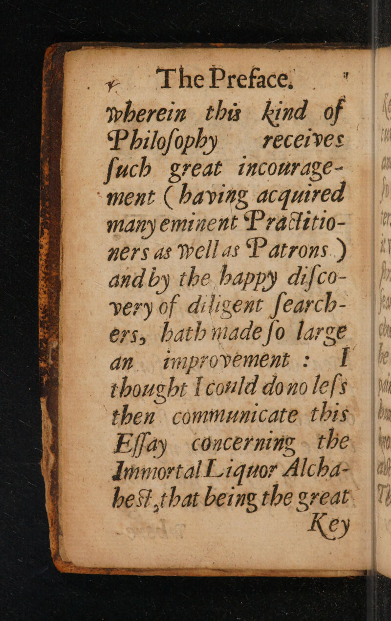 e. emePrerce wherein this kind of Philofopby receives fuch great incourage- ment ( having acquired many eminent Prattttto- ners as Well as Patrons.) and by the happy difco- very of diligent fearch- or, bath made fo large an. improvement : I thoucht {could donolefs then communicate this Effay concerning - the Linmortal Liquor Alcha- het that being the great Key