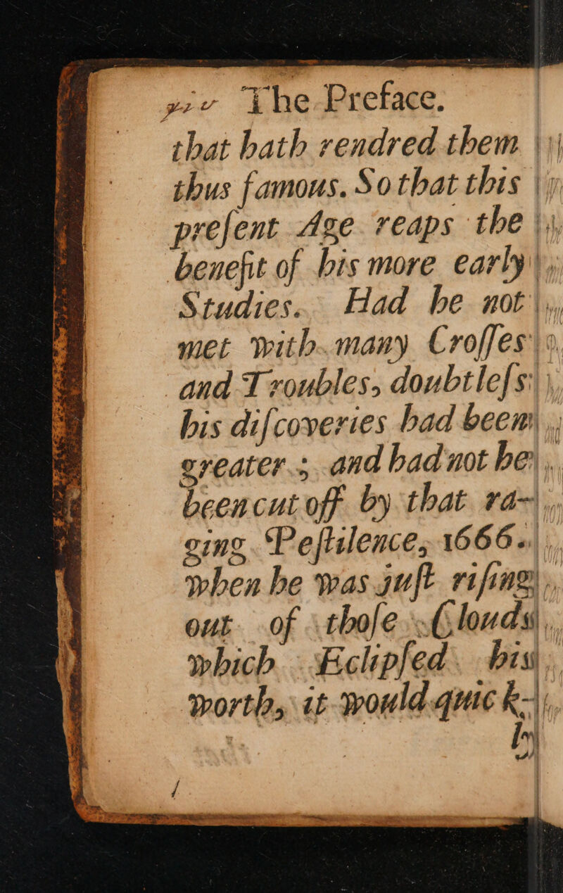 that bath rendred them. || thus famous. Sothat this | y prefent Age. reaps the | benefit of bis more early, Studies. Had he not, met with.many Croffes °, and Troubles, doubtlefs: his difcoveries bad beem greater; and bad not he’. beencut off by that ra~, ging. Pefiilence; 1666+ when he was guft rifing out of thofe &lt;louds, which Eclipfed. bis, worth, it would quic k-\; a A)