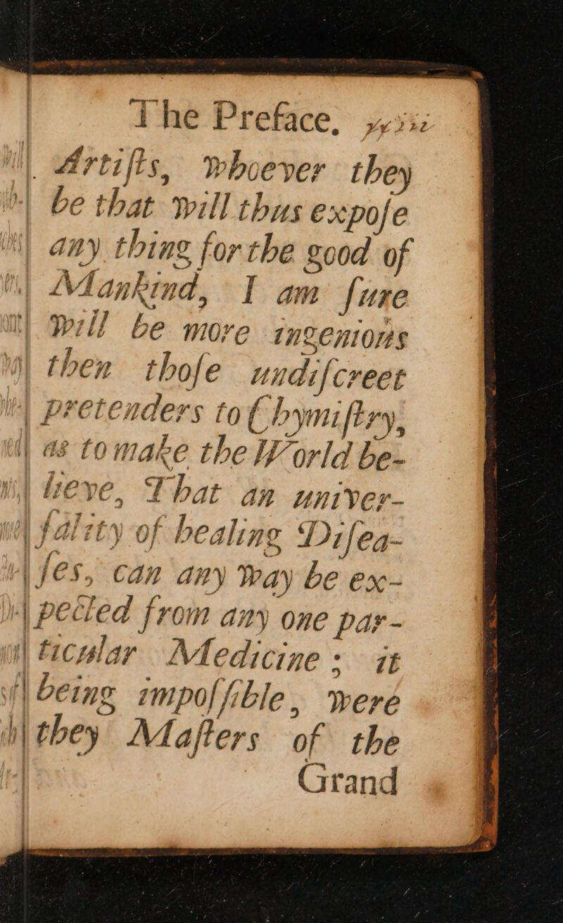 | Artifts, Whoever they be that will thus expofe any thing, for the good of Mankind, I am fure will be more ingenions then thofe undifcreet | Pretenders to€ hymiftry, || #8 to make the World be- Wi) eve, That an uniyer- 1 ¢alzty of healing D1 fea- | fes, can any Way be ex- | pecled from any one par- it) tacular Medicine + i | being impoffible, were Dy they Mafters of the Grand