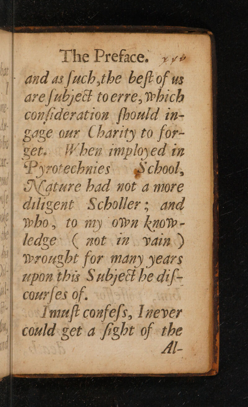 and as f{uch,the beft of us are , abject toerre, which confideration fhould in- aie our Charity to for~ get. When imployed in ‘Pyrotechnies. @ chool, K lature bi 1d not a more diligent Scholler: and who. 10 my OWN Rin0% - ledee ( mot i. yain«) wrought f for many years upon this Subject he dif- COM?) ‘les of. Imnft confels, Inever could cet a fight of the Al-