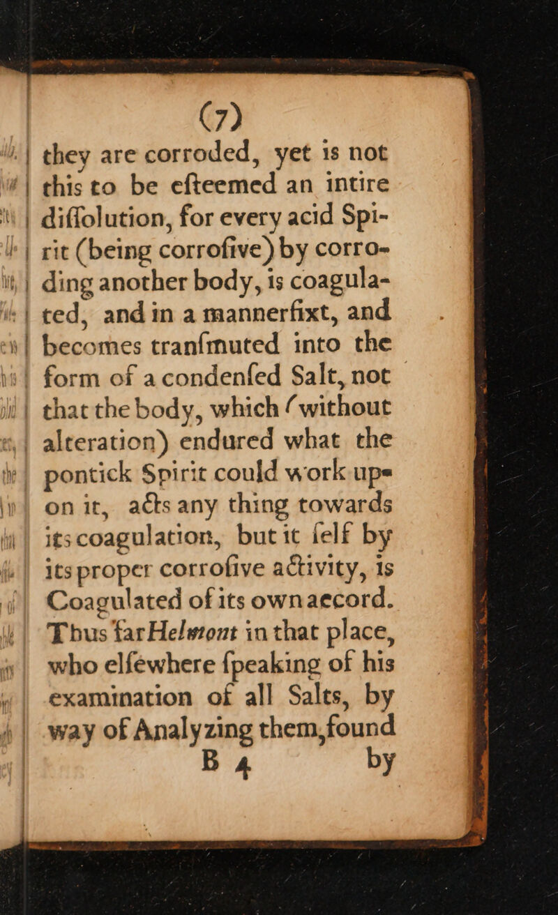 a — they are corroded, yet 18 not this to be efteemed an intire diffolution, for every acid Spi- rit (being corrofive) by corro- ding another body, is coagula- becomes tran{muted into the pontick Spirit could work up= on it, acts any thing towards itscoagulation, but it felf by its proper corrofive activity, 1s Coagulated of its ownaecord. Tbus far Helwont in that place, who elfewhere {peaking of his examination of all Salts, by way of Analyzing them,found B 4 by