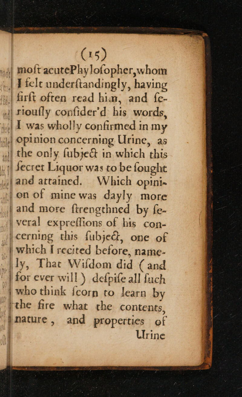 | mo{t acutePhylofopher,whom | I felc underftandingly, having | firft often read him, and fe- | rioufly confider'd: his words, 11 was wh olly confirmed in my | if epinion concerning Urine, as |) the only fubye&amp; in which this | Secret Liquor was to be fought ‘ Mead attained. Which opini« on of mine was dayly more jand more ftrengthned by fe- | veral exp ee Se of his con- }cerning this fubjed, one of .| which I recited before, name- Aly, Thac ee: did ( and | for ever will } defnife all fuch “4 who think {corn to learn by the fire what the contents, / {Mature , and properties BF Urine