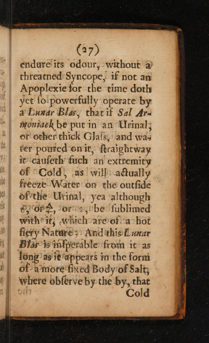 endure its odour, without a threatned’ Syncope, if not an Apoplexie for the time doth yet {o' powerfully operate by &amp;@ Euxar Blas; thatif Sal Are moniack be put in an Urinal; or other thick Gla(s;:.and was fer pouted ‘oni, firaightway it’ caufeth fuch an extremity 6f “Cold) .as! will adtually freeze Wa ater’ on the outfide ofthe Urinal, yea al though &amp;,) OF A ter¢ jibe: fublimed with? it; whichoar@of.cachot fiery Nature3: And thiol waar Blasts imfperable from it as l6ng’as'it ‘appears inthe form of aimore'fixed Body’of Salt; where obferve by the by, that | Cold