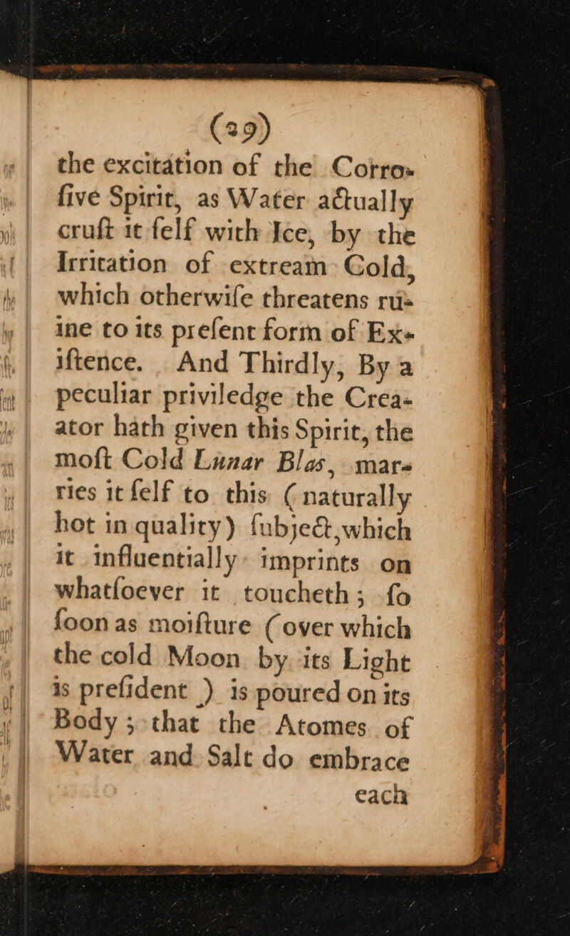 the excitation of the Corro» five Spirit, as Water actually cruft it felf with Ice, by the Irritation of extream Cold, which otherwife threatens ru: ine to its prefent form of Ex- iftence. And Thirdly, By a peculiar priviledge the Crea- ator hath given this Spirit, the moft Cold Lunar Blas, mars ries it felf to. this ( naturally het in quality) fubje&amp;,which it influentially: imprints on whatfoever it toucheth; {o foon as moifture (over which the cold Moon. by. ‘its Light is prefident ) is poured on its Body ; that the Atomes of Water and. Salt do embrace each