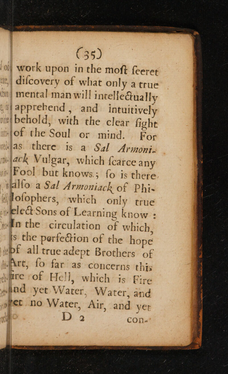 €35) '} work upon in the moft feeret .| difcovery of what only atrue iw} mental man will intellectually jfapprehend , and intuitively (itt behold, with the clear fight of the Soul or mind. For das. there: is a Sal Armoni. ack Vulgar, which {carce any “IFool but knows ; fo is there salfo a Sal Armoniack of Phi- Jofophers, which only true welect Sons of Learning know = wo the circulation of which, &gt; is the perfection of the hope wipf all true adept Brothers of whe, fo far as concerns this A EY BR aD Gane ta weve sor Hell, which is Fire wad yet Water. Water, and yet no Water, Air, and ye; :