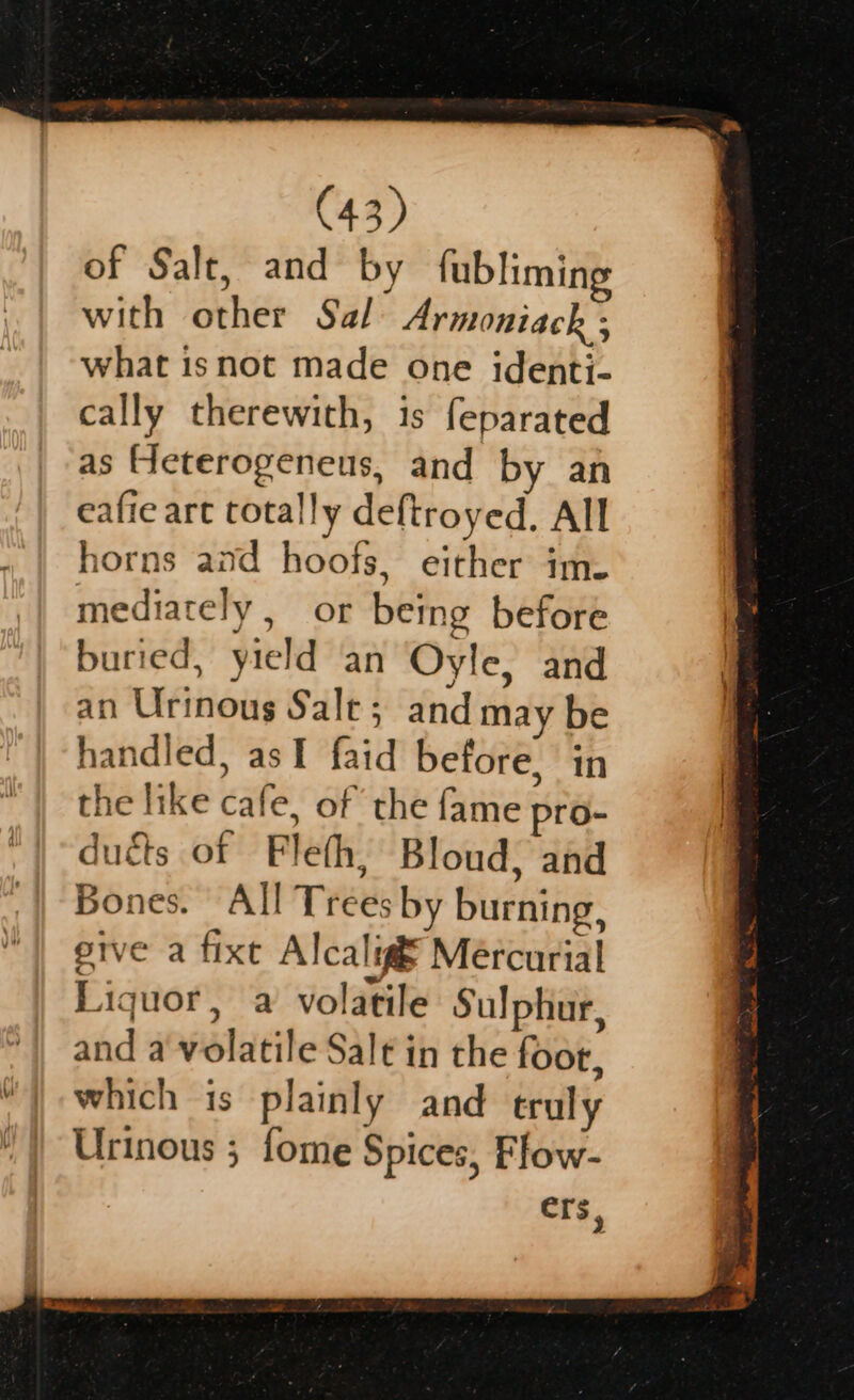 of Salt, and by fubliming with other Sal Armoniack ; what isnot made one identi- cally therewith, is feparated as Heterogeneus, and by an eafie art totally deftroyed. All horns and hoofs, either ime mediately , or being before buried, yield an Oyle, and an Urinous Sale; and may be handled, asI faid before, in the like cafe, of the fame pro- dutts of Fleth, Bloud, and Bones. All Trees by burning, pive a fixe Alcalig Mercurial Liquor, a volatile Sulphur, and a volatile Salt in the foor, which is plainly and truly Urinous ; fome Spices, Flow-