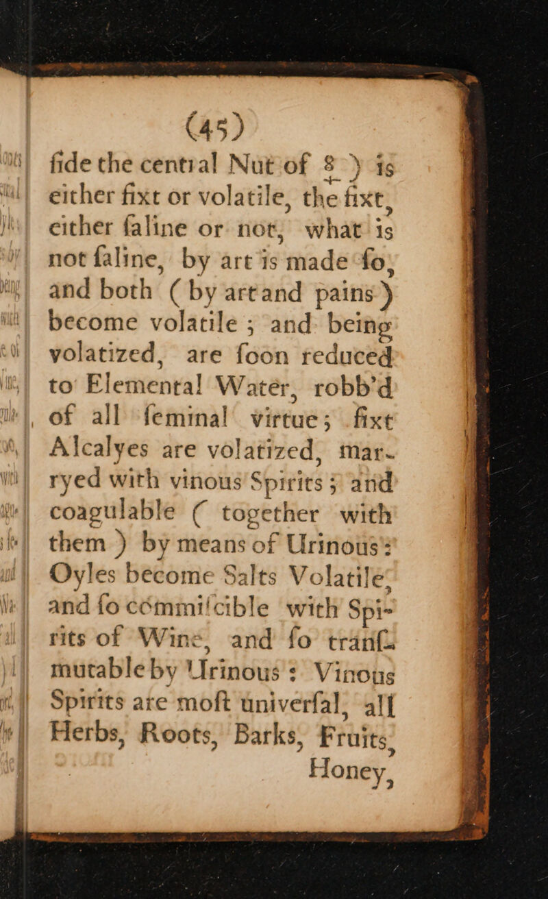 fide the central Nut of 8) ig either fixt or volatile, the fixe, either faline or not, what “ not faline, by art is ciiadé fo, and both ( by artand pains ) become volatile ; and: being volatized, are foon reduced to’ Elemenra! Water, robb’d = all femina! viPtues fixt Alcalyes are volatized, mar- ryed with vinous’s ‘pirits 5 and coagulable ¢ toget ther with them ) by means of Urinous': Oyles become Salts Volatile: and fo cémmiicible with 1 Spi- rits of Wine, and fo tranf. mutable by Urinous : Vinoug Spirits are moft univerfal, alf Herbs, Roots, Barks, Frits Honey,