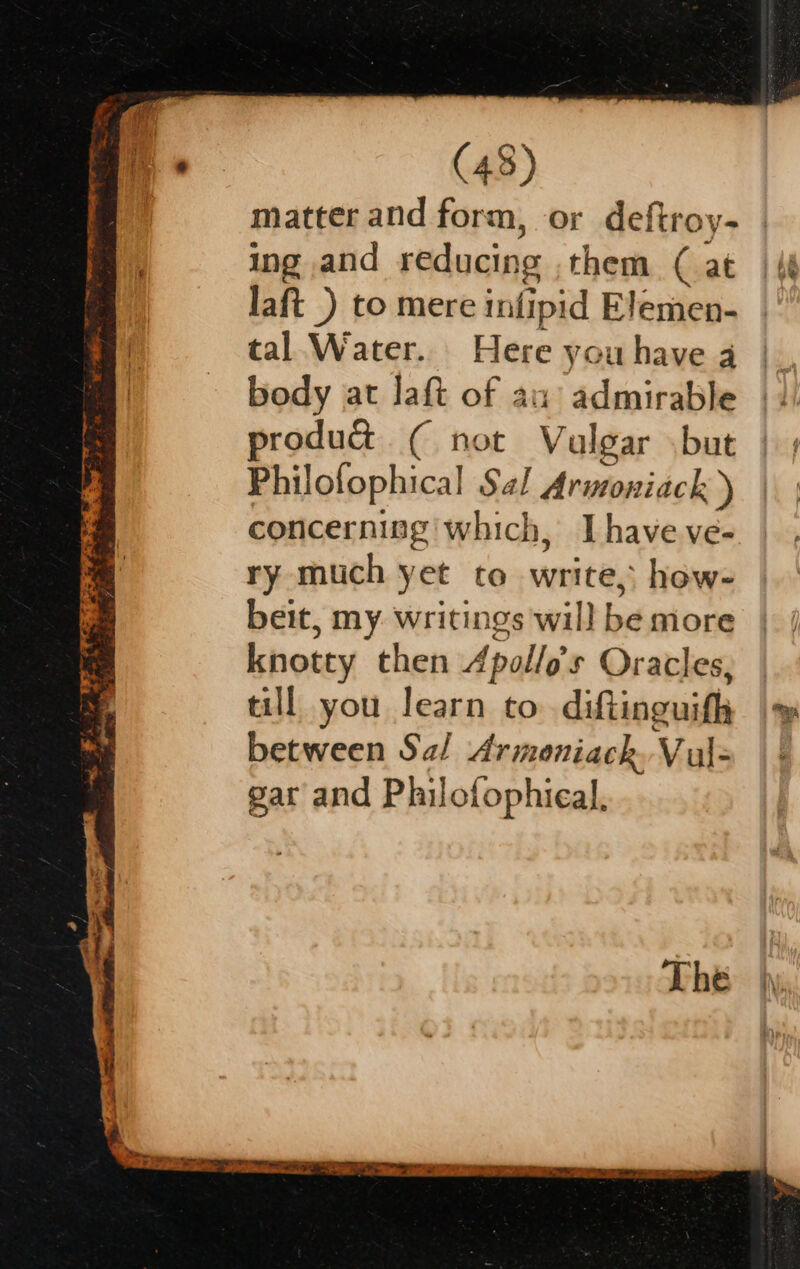 matter and form, or deftroy- ing and reducing . them ( at laft_) to mere infipid Elemen- tal Water. Here you have 4 body at laft of au admirable produt ( not Valgar \but Philofophical Sal Armoniack ) concernisg which, Ihave ve- ry much yet to write, how- beit, my writings will be more knotty then Apollo's Oracles, till you learn to. diftinguifh between Sal Armoniack. Vul= gar and Philofophieal,