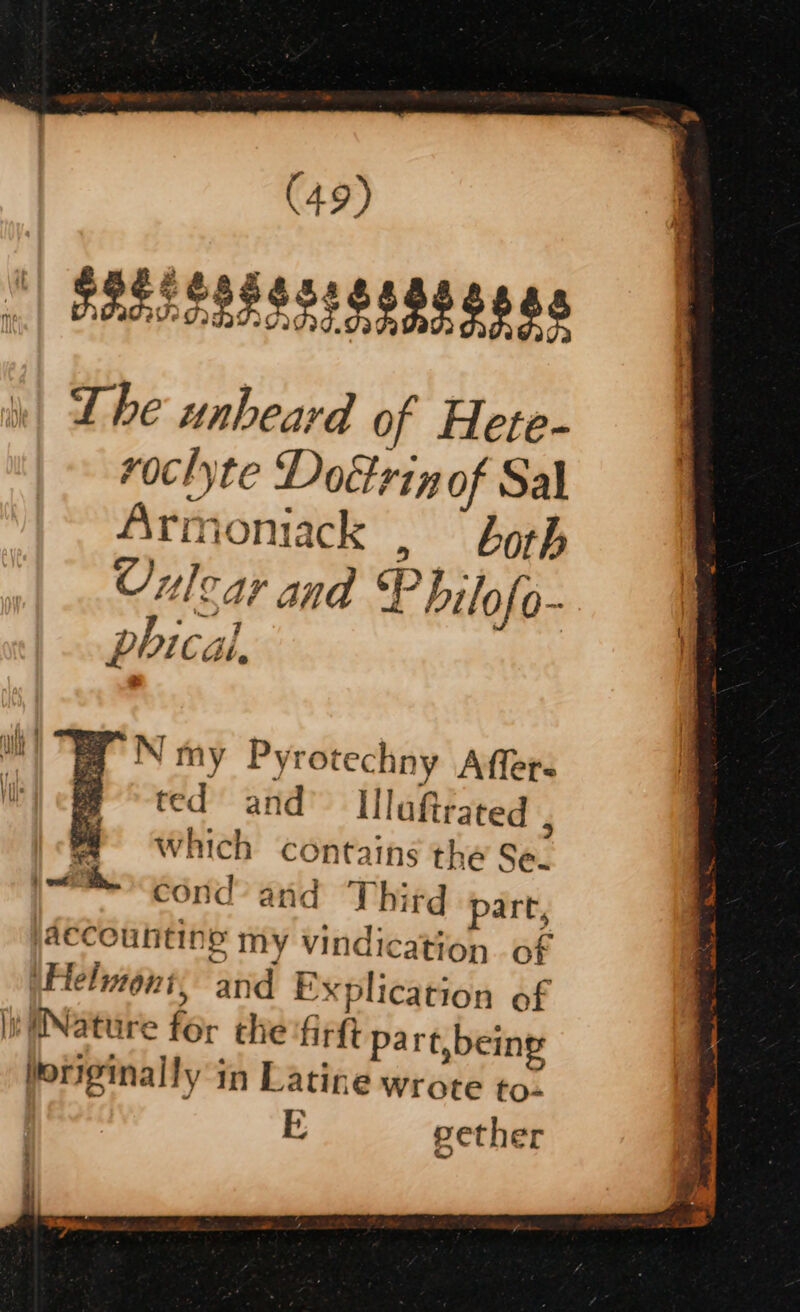 |) RRELESESS! 88888808 Lhe unheard of Hete- roclyte Doétrinof Sal Armoniack ,  borh Culcar and P hilo If o- phical, a fy NN my Pyrotechny Aflers m ted and Ulaftrated 7 Which contains the Se. cond’ and Third part, accounting my vindication of Heluont; and Explication of Iw iNature for che fir pa rt, being originally in Latine wrote to- FE; eether | owt a. i