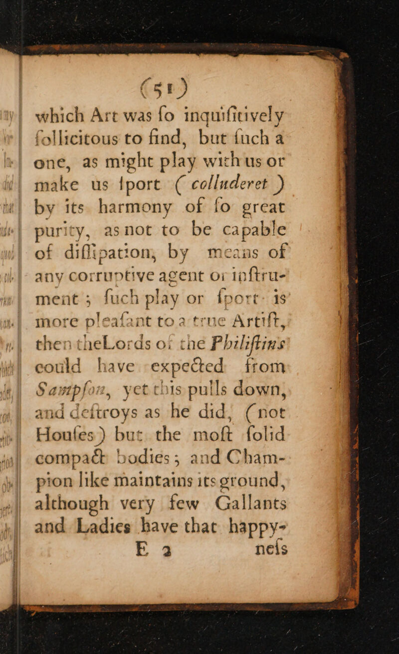 which Art was fo inquifitively slicitous to find, but {uch a one, as might play withus or make us {port ( colluderet ) by its. harmony of fo great os y, asnot to be capable £ diffipation, by means of ny corruptive agent o7 inftru- meat; fuch play or fport: 18 more pleafant toa true Artit, then theLords oi the Philiftins _ have expected from sutpfon, yet chis pulls down, an sd ditions as he did, (not Houtfes ) but. the moft folid compach bodies; and Cham- pion like maintains its ground, although very few Gallants and Ladies bave thac happy- E32 neis