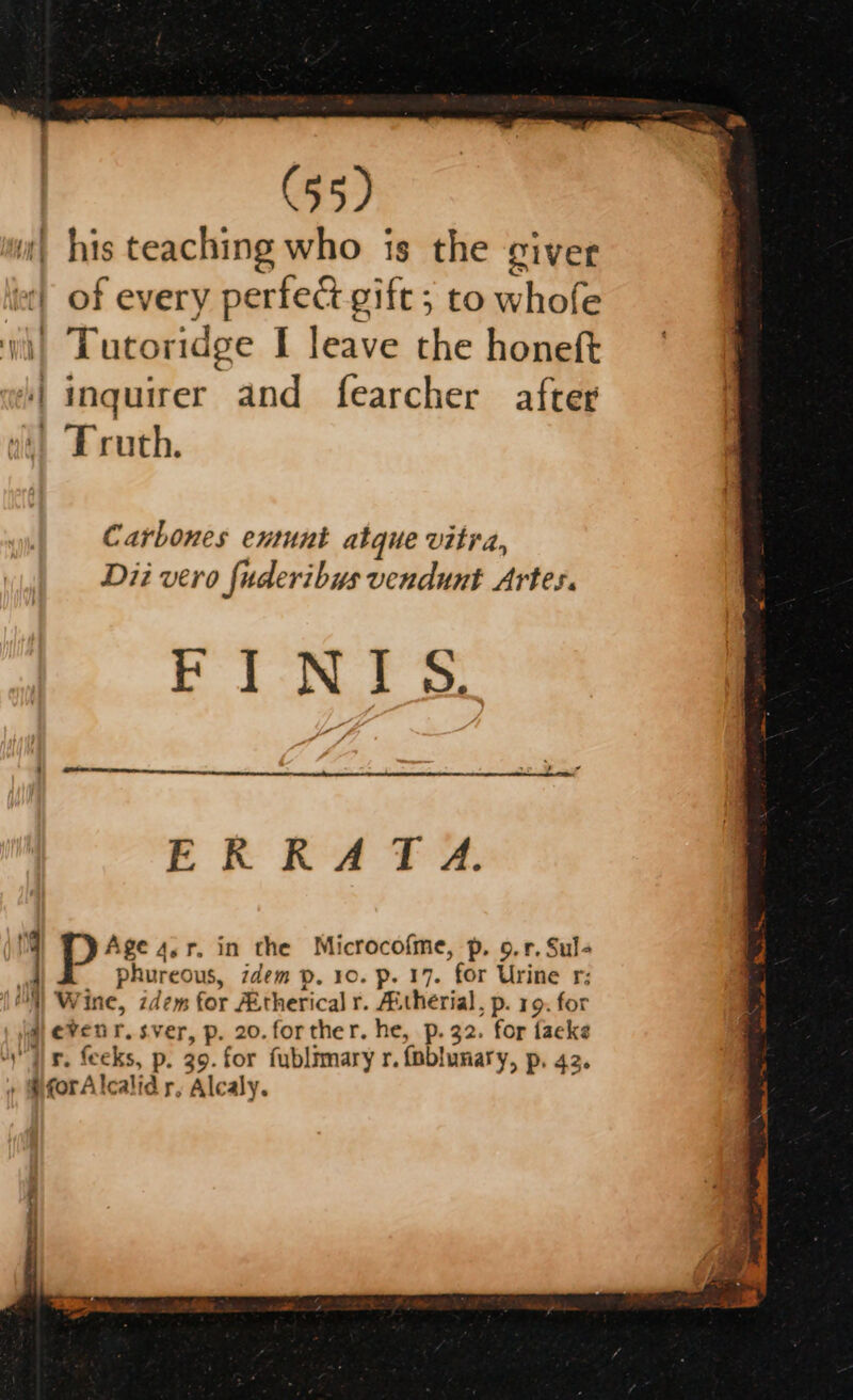 | his teaching who is the giver lee} of every perfect gift; to whofe wi) Tutoridge I leave the honeft ‘inquirer and fearcher after vi) Truth. Carbones entunt atque vitra, Dii vero fuderibus vendunt Artes. et N.S oo. ln ne eres. ERRATA. NM Age 4,r. in the Microcofme, p. 9.r. Sul- dl phureous, idem p. 10. p. 17. for Urine r; |) Wine, zdem for Aitherical r. Aitherial, p. 19. for a eveur.sver, p. 20.forther. he, p. 32. for facke ‘ir. feeks, p. 39. for fublimary r. foblunary, p. 42. » @forAlcalid r, Alealy.