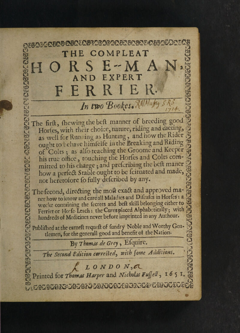 s s iyp c $ Li THE COMPLEAT HORS EM A N AND EXPERT F E R R I E R- to 3 % 1 In two CB oo^cs a o /Wi m l7>/h- r. 2 fe p. 5 6 s tJ a Li Kr & 9 rh n KJ The firft, {hewing the beft manner of breeding good ^ Horles, with their choice, nature, riding and dieting, § as well for Running as Hunting, and how the Rider tJ ought to behave himfelfe in the Breaking and Riding ? of^Colts •, as alfo teaching the Groomeand Keeper Si his true office, touching the Horles and Colts com* ^ mitted to his charge; and prefcribing the beft maner g how a perfect Stable ought to be Icituated and made, not heretolore fo fully defcribed by any. g The fecond, dire&ing the moft exad and approved ma- 2 ner how to know and cure all Maladies and Difeafes in Horfes: a j? wo: ke containing the fecrets and beft skill belonging either to j Ferrieror HoTe-Leach: the Cures placed Alphabetically; withal hundreds of Medicines never before imprinted in any Authour. tL Publifhed at the eameft requeft of fundry Noble and Worthy Gen- k tlemen, for the generall good and benefit of the Nation. ^ By Thomas de Grey, Efquire. ql The Second Edition corrected^ with fowe Auditions, Si --:-T-----” • w l LO N T>o N.terr 2 Printed for Thomas Harper and Nicholas Fujjell^ i 6 5 1. g K i oaoii aaao'CsaGao MKKXSfioesoKses' sssoGCodl