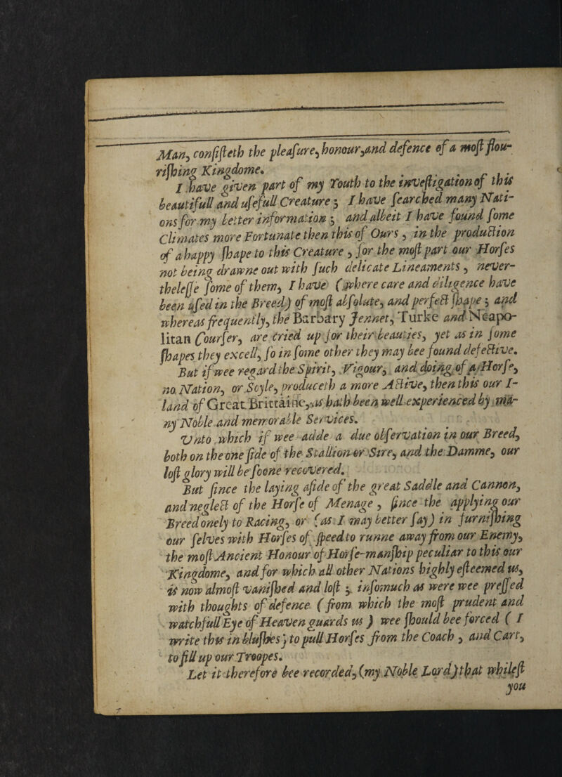 Mm-, conftfteth the pleafure,honour,and defence efa mo ft flou¬ rishing Kim dome. . . . . I have qiven part of my Youth to the inveftigattonof this beautifull and ufefull Creature 5 I have fearcbed many mu¬ ons for my letter information; and alkeit I have found fome Climates more Fortunate then this of Ours, in the production of a happy fhape to this Creature, for the moft part our Horfes not beino drawne out with fuch uehcate Lineaments , never thelejfe fome of them, I have (jvbere care and diligence have been t,fed in the Breed) ofmofi alfolute, andperfeB [have; and whereas frequently, the Barbary Jennet, Turke ^Neapo¬ litan frourfer, are tried up for their beauties, yet as in Jome Shapes they excell, fo in fome other they may bee found defeBive. But if wee regard the Spirit, Vigour, and doing ofaHorfr, no. Nation, or Boyle, produced) a more A Hive, then this our 1- land o/Great. Brictaine,** hath been well experienced by ma¬ nyNoble and memorable Services. Vnto which if wee adde a due obfervation in our Breed, both on the one fide of the Stallion or Sire, and the Damme, our loft glory will be foene recovered. But fince the laying aftde of the great Saddle ana Cannon, and neglect of the Horfe of Menage , ftnce the applying our Breed onely to Racing, or (as I may better fay) in furmftoing our [elves with Horfes of freed to runne away from our Enemy, the moft Ancient Honour of Hmfe-manfhip peculiar to this our Kingdome, and for which ad other Nations highly efteemed us, is now almoft vanifbed and lofl , infomuch as were wee prefjed ■with thoughts of defence (from which the moft prudent and watckfull Eye of Heaven guards us) wee Should bee forced ( / ■write this in bluftjiesj to pud Horfes from the Coach , ana Can} : toftUupourJroopes. Let it therefore bee recorded, (my Noble Lord)that whileft you