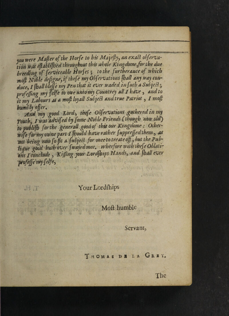 you were Mafter of the Horfe to his Majefty., an exaR obferva- tion was eflablifbed throughout this whole Kingdome/or the due breeding of ferviceable Horfes; to the furtherance of which moll Noble defigneff thefe my Obfervations /had any way con¬ duce-, l fhallbleJJe my Pen that it ever waded infuch a SubjeR j proofing my felfe to owe unto my Countrey all I have, and to it my Labours as a moft lay all SubjeR and true Patriot, / moft humbly offer. . And my good Lord, thefe Obfervations gathered tn my Youth, I was advifed by fame Noble Friends (though now old) to vubliff) for the generall good of this our Kwgdome: Ocher- wife fer my owne part ifhould have rather fupprejfedthem, as wt being now fo fit afubjeR formeetotreateoff,butthePub- lique gdod hath over f wajed mee, - wherfore with thefe Oblati¬ ons I conclude, ‘Kijfmg your Lordjbips Hands, and jhall ever profeffe my felfe. \ Your Lordfliips i ‘ 4' Moft humble Servant^ Thomas t> b la Guv, The