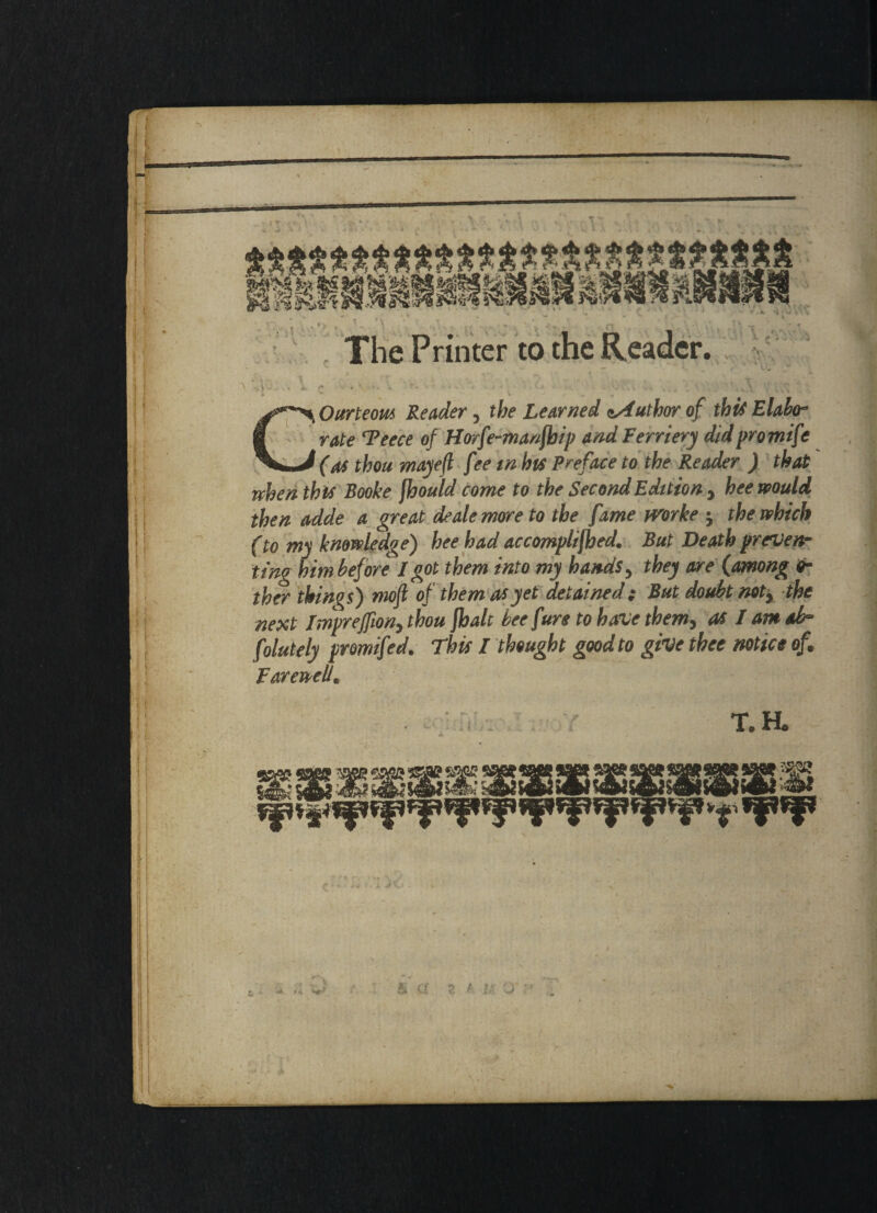 tm MW r The Printer to the Reader. COurteom Reader, the Learned Author of this Elabo¬ rate Teece of Horfe-manfbip and Fernery did promife (as thou mayefl fee in his Preface to the Reader ) that when this Booke jhould come to the Second Edition , hee would then adde a great dealemoreto the fame tvorke 5 the which (to my knowledge) hee had accomplifhed. But Death preven¬ ting him before I got them into my hands y they are (among 0- ther things) moft of them as yet detained; But doubt not, the next Impreffion, thou fhalc bee fure to have them> as I amok* folutely promifed. This I thought good to give thee notice of, Farewell. 1 \ T.a ; v ' & a p •Ji 4