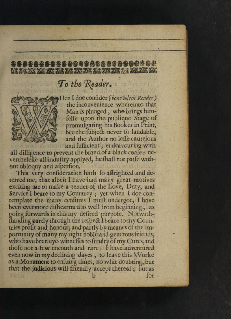 Hen I doe confider (benevolent Reader) i • • i*f the inconvenience whereinto that Man is plunged, who brings him- felfe upon the publique Stage of promulgating his Bookes in Print, bee the fubjed: never fo laudable, and the Author no leffe cautelous and fufficient, endeavouring with all dilligence to prevent the brand of a black coale: ne- vertheleffe allinduftry applyed, heihall not paife with¬ out obloquy and afperfion. This very confideration hath fo affrighted and de¬ terred me, that albeit I have had many great motives exciting me to make a tender of the Love, Duty, and Service I beare to my Countrey • yet when I doe con¬ template the many cenfures I muft undergoe, I have been evermore difheartncd as well from beginning, as Q forwards in this my defired purpofe. Notwich- ing partly through the refpeft I beare to my Con n- tries profit and honour, and partly by mcanc-s ol the im¬ portunity of many my right noble and generous friends, who have been eye-witncffes to fundry of my Cures,and thofe not a few uncouth and rare: I have adventured even now in my declining dayes, to leave this Worke as a Monument to enfuing times, no whit doubting, but that the judicious will friendly accept thereof 5 but as b for