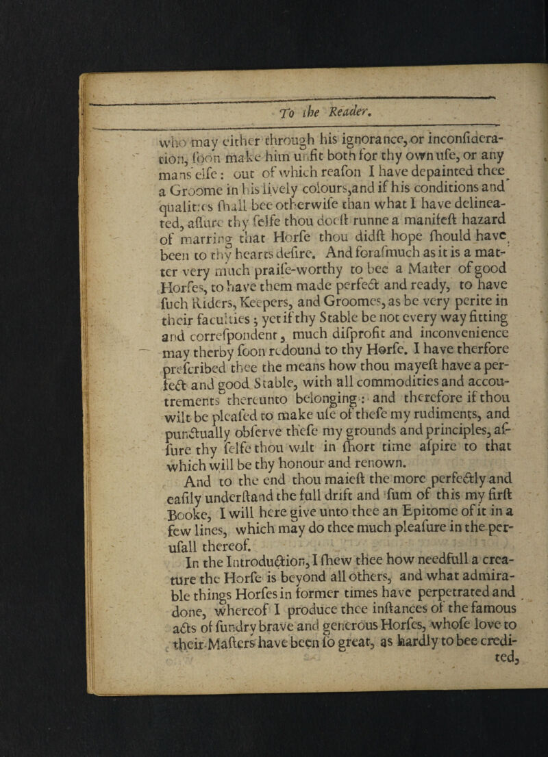 who may either through his ignorance, or inconfidera- cion, (bon make hitn u .fit both for thy own life, or any manseife: out of which reafon I have depainted thee a Groome in 1 is lively colours,and if his conditions and qualities (bull beeotherwil'e than what I have delinea¬ ted, allure thy felfe thou docli runne a maniteft hazard of marrinp- that Horfe thou didft hope fhould have been to thy hearts defire. And forafmuch as it is a mat¬ ter very much praife-worthy to bee a Mailer of good Horfes, to have them made perfect and ready, to have fuch Riders, Keepers, and Groome', as be very perite in their faculties; yet if thy Stable be not every way fitting and correfpondenr, much difprofit and inconvenience may therby foon redound to thy Horfe. I have therfore preferibed thee the means how thou mayeft have a per¬ fect and good Stable, with all commodities and accou¬ trements thereunto belonging : and therefore if thou wilt be pleated to make ufe ofthefe my rudiments, and punctually obferve thefe my grounds and principles, af- fure thy felfe thou wilt in fhort time afpire to that which will be thy honour and renown. And to the end thou maieft the more perfectly and eafily underftand the full drift and fum of this my firft Booke, I will here give unto thee an Epitome of it in a few lines, which may do thee much pleafure in the per- ufall thereof. In the Introduction, I fhew thee how needfull a crea¬ ture the Horfe is beyond all others, and what admira¬ ble things Horfes in former times have perpetrated and , done, whereof I produce thee inftances of the famous adts of fundrv brave and generous Horfes, whofe love to their-Maflers have been lo great, as hardly to bee credi¬ ted.