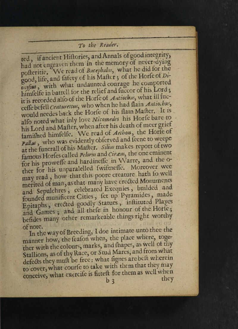 ted if ancient Hiftorie^id Annals of good integrity, had not engraven them in the memory ot never-dying nofteritie We read ot Bucephalus, what he did tor the Sod I*, and fafety .of his Matter; of the Horfe ot X»- omfmt, with vvhat undaunted courage he comported himfelfe in battell tor the relief and fuccor of his Lord i it is recorded alfo of the Horfe ot Anttochm, what ill luc- ceffe befell centuretm, who when he had flain AnUoJms, would needes back the Horfe of his flam Matter. It is alfo noted what inly love Nicomedes his Horfe bare to his Lord and Matter, when after his death of metr grief familhed himfelfe. We read of Aelbon the Horte of VAllen who was evidently obferved and feene to weepe at the funerall of his Matter. Silim makes report of two famous Horfes called Pelorm and dram, the one eminent for his proweffe and hardinefle in Warre, and the o- ther for his unparalelled fwiftnefle. Moreover wee mav read , how that this poore creature hath to well mefited of man, as that many have erected Monuments and Sepulchres, celebrated Exequies, budded and founded”munificent Cities, fet up Pyramides made Pnitanhs eredted goodly Statues, inttituted Playe and Games ; and all thefe in honour of the Horle; betides many other remarkeable things right worthy In the way of Breeding, I doe intimate unto thee the manner hovv, the feafon when, the place where toge¬ ther with the colours, marks, and fhapes, as well ot thy Stallions, as of thy Race, or Stud Mares, and from what defeas they mutt be free: what fignes are beft wherein to covers what courfe to take with them that they may conceive! what exercife is fitteft for them as well when . ' i v* 3