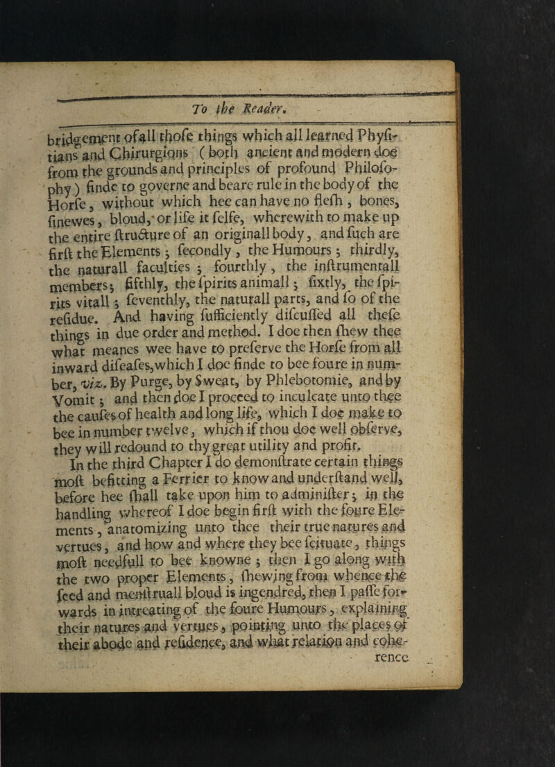 bridgeou’»t ofaU tljofc things which aUlearned Phyfi- tians and Cbirurgiqns (both ancient and modern doe from the grounds and principles of profound Philofo- phy) finde to governe and beare rule in the body ot the Hone, without which hee can have no flefh , bones, finewes, bloud,- or life it felfe, wherewith to make up the entire ftru&ure of an originall body, and fuch are firft the Elements; fecondly , the Humours; thirdly, the naturall faculties ; fourthly, the inftrumentall members; fifthly, thefpirits.anima.il; fixtly, the lpi- rits vitall; feventhly, the naturall parts, and Co of the refidue. And having fufficiently difcufled all thefe things in due order and method. I doe then fhew thee what meanes wee have to preferve the Horfe from all inward difeafes,which I doe finde to bee foure in num¬ ber, viz. By Purge, by Sweat, by Phlebotomie, and by Vomit; and then doe I proceed to inculcate unto thee the caufesof health and long life, which I doc make to bee in number twelve, which if thou doc well obferye, they will redound to thy great utility and profit. - In the third Chapter I dp demonftrate certain things moft befitting a Perrier to know and underftand well, before hee (ball take upon him to admjnifter; in the handling whereof I doe begin firft with the foure Ele¬ ments, anatomizing unto thee their true natures and vertues, and how and where they bee l'cjtuatc, things moft needfull to bee knowne ; then I go along with the two proper Elements, (hewing from whence the feed and menllmail bloud is ingendred, rhea I paffe for¬ wards in intreating of the foure Humours , explaining their natures and vertues , pointing unto the place? of their abode and refidenee, and what relation and cohe¬ rence