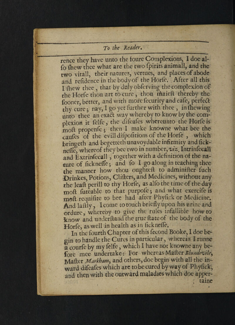 rence they have unto the foure Complexions, I doe al- fo (hew thee what are the two fpirits animall, and the two vitall, their natures, vertues, and places of abode and refidence in the body of the Horfe. After all this I fhew thee, that by duly obfervitig the complexion of the Horfe thou art to cure, thou thaieft thereby the {boner, better, and with more fecurity and eafe, perfect thy cure; nay, I go yet further with thee , in (hewing unto thee an exact way whereby to know by the com¬ plexion it felfe, the difeafes whereunto the Horfe is moft propenfe; then I make knowne what bee the caufes of the evill difpofitions of the Horfe , which brinseth and begettethunavoydable infirmity and fick- neiTc' whereof they bee two in number, viz. Intrinfecall and Extrinfecall , together with a definition of the na¬ ture of iicknctfe; and fo I go along in teaching thee the manner how thou oughteft to adminifter fuch Drinkes, Potions, Clifters, and Medicines, without any the leaft perill to thy Horfe, as alfo the time of the day moft futeable to that purpolej and what exercifeis moft requifite to bee had after Phyftck or Medicine. And laftly, I come to touch brieflyupon his urine and ordure, whereby to give the rules infallible how to Enow and underftand the true (late of the body of the Horfe, as well in health as in ficknefle. In the fourth Chapter of this fccond Booke, I doe be¬ gin to handle the Cures in particular, wherein I rtinne a courfe by my felfe, which I have not knowne any be¬ fore mee undertake : For whereas Mailer Blundevili^ Mafter Markham, and others, doe begin with all the in¬ ward difeafes which arc to be cured by way of Phyfick, and then with the outward maladies which doe apper- r tainc