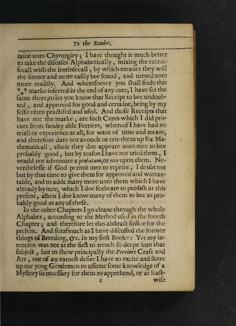 taine unto Chyrurgiry * I have thought it much better to take the difeafes Alphabetically, mixing the extrin- fecall with the intrinfecail, by which meanes they will the fooner and more eafily bee found, and turned unto more readily. And wherefoevcr you {hall finde this marke inferred in the end of any cure, I have fet the fame there,to let you know that Receipt to bee undoub¬ ted , and approved for good and certaine, being by my felfe often p-ra&ifcd and ufed. And thofe Receipts that have not the marke, are fuch Cures which I did pro¬ cure from (undry able Ferriers, whereof I have had no triall or experience at all, tor want of time and means, and therefore dare not avouch or crie them up for Ma¬ thematical! , albeit they doe appeare unto mce to bee probably good, but by reafon I have not tried them, I would not adventure a probatum^or ecce upon them. Ne- vercheleffe if God permit mee to reprint, I doubt not but by that time to give them for approved and warran¬ table, and to adde many more unto them which I have already by mee, which I doe forbeare to publifh at this prefent, albeit I doe know many of them to bee as pro¬ bably good as any of thofe. In the other Chapters I go cleane through the whole Alphabet, according to the Method ufed in the fourth Chapter; and therefore let this abftrad futfice for the prefent. And forafmuch as I have difcuffed the former things of Breeding, (fe. in my firft Book?: Yet my in¬ tention was not at the firft to trench fo deepe into that fubje# , but to fhew principally the Ferriers Craft and Art, out of an earneft defire I nave to excite and ftirre up our yong Gentlemen to alfume fome knowledge of a Myftery fo neceffary for them to apprehend, or at leaft- c wife