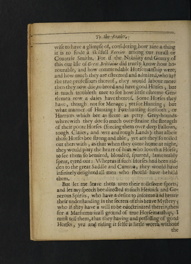 wife to have a glimpfe of, confidering how rare a thing it is to finde a skilfull Ferrier among our rurall or Countrie Smiths. For if the Nobility and Gentry of this our Hie of Great Brittaine did truely know ho w ho¬ nourable, and how commendable Horfcmanfhip were, and how much they are cftecmed and admired,who are the true profelfours thereof, they would labour more then they now doe,to breed and have good Horfes • but it much troubleth tnee to fee how little efteeme Gen¬ tlemen now a daies have thereof. Some Horfes they have, though not for Menage , yet for Hunting ; but what manner of Hunting ? Fox-hunting forfooth , or Hamers which bee as ffeete as petty Grey-hounds wherewith they doe lb much over-ftraine the ftrength of their poore Horfes (forcing them over deep Fallows, tough Claies, and wctandrough Lands) thatalbeit thole Horfes bee ftrong and able, yet are they fo toiled out therewith , as that when they come home at night, they would pitcy the heart of him who loveth a Horfe, to fee them fobemired, blouded, fpurred, lamentably fpcnt, tyred out: Whereas if fuch Horfes had been rid¬ den to the great Saddle and Cannon, they would have infinitely delighted all men who fhould have beheld them. But let me leave them unto their toilefome fports, and let my fpcech bcedireded to fuch Heroick and Ge¬ nerous Spirits, who have a defire to informs and better their undemanding in the fecrcts ofrhisbravc Mvftery; who if they have a will to be cdodrinated therein,then for a Mathematical! ground of true Horfemanfhip, I muft tell them, that they having and polfefling of good Horfes , yea an^ riding it IHfe is little worta without