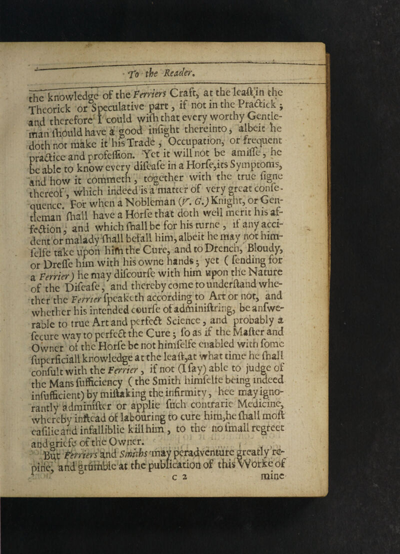 the^nowledgeofthe terriers Craft, at the leaft.'in the Theorick or Speculative part, if not in the Pradtick ; and therefore I could with that every wotthy Gentle¬ man lhouldhave a good infight thereinto, albeit he doth not make ithis Trade, Occupation, or frequent pradice and profeffion. Yet it will not be amifle, he be able to know everv difeafe in a Horfe,its Symptoms, and how it commeth , together with the true figne thereof , which indeed is a matter of very great confe¬ rence. For when a Nobleman (r. G.) Knight, or Gen¬ tleman (hall have a Horfe that doth well merit his at- fedion and which (hall be for his turne, if any acci¬ dent or malady (hall befall him, albeit he may not hun- ficlfc take upon him the Cure, and to Drench, Bloudy, or Dreffe him with his owne hands; yet ( fending for a Venter) he may difeourfe with him upon the Nature of the Difeafe, and thereby come to underftand whe- 'tbtr the fpcukcth according to Art or not, and whether his intended ceurfe ofadminiftring, beanfwe- rable to true Art and pc-rfed Science, and prooably a fecure way to perfed the Cure; fo as if the Matter and Owner of the Horfe be not himfelfe enabled with fome fimerficiall knowledge at the leaft,at what time he (hall confult with the Verier, if not (I fay) able to judge of the Mans fufficiency ( the Smith himfelfe being indeed inefficient) by miftaking the infirmity, hee may igno¬ rantly adminifter or applie fuch contrarie Medicine, whereby inftead of labouring to cure him,he (hall moll eafilie and infalliblie kill him, to the no imail regreet and eriefe of the O wner. j , But Verriers and Smiths 'may peradventure greatly re- pine, and grumble at the publication of this Worke of ■ - c 2 mine