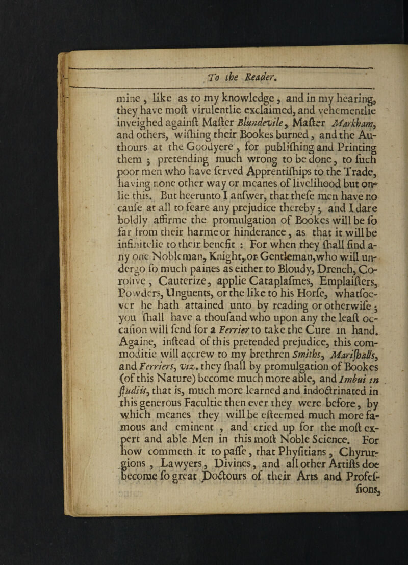 m,mm - — • ■■ , .|| ■—■»—*— mine 5 like as to my knowledge , and in my hearing, they have moil virulcntlie exclaimed, and vehementlie inveighed againft Mailer Blundevile, Mailer Markham, and others, wifhing their Bookes burned, and the Au- thours at the Goodyere , for publifhing and Printing them 3 pretending much wrong to be done, to fuch poor men who have ferved Apprentiihips to the Trade, having none other way or meanes of livelihood but on* lie this. But heerunto I anfwer, that rhefe men have no caule at all to feare any prejudice thereby •> and I dare boldly affirme the promulgation of Bookes will be fo far from their harmcor hinderance, as that it will be infinitelie to their benefit : For when they (hall find a- ny one Nobleman, Knight,.or Gentleman,who will urn dergo fo much paines as either to Bloudy, Drench, Co¬ roil ve, Cauterize, applie Cataplafmes, Emplaiflers, Powders, Unguents, or the like to his Horfe, whatfoe- ver he hath attained unto by reading or otherwife 3 you (hall have a thoufand who upon any the leaft oc- caiion will fend for a Ferrier to take the Cure m hand. Againe, inftead of this pretended prejudice, this com- moditie will accrew to my brethren Smiths, Marifbal/s, andFerr/ers, <vtz% they fhall by promulgation of Bookes (of this Nature) become much more able, and lmbui tn fiudiis, that is, much more learned and indo&rinated in this generous Facultic then ever they were before, by which meanes they will be efteemed much more fa¬ mous and eminent , and cried up for the moft ex- Kert and able Men in this moll Noble Science. For ow commethTt to palfe, that Phyfitians, Chyrur- gions, Lawyers, Divines, and all other Artifts doe become fo great Dolours of their Arts and Profef- fions.