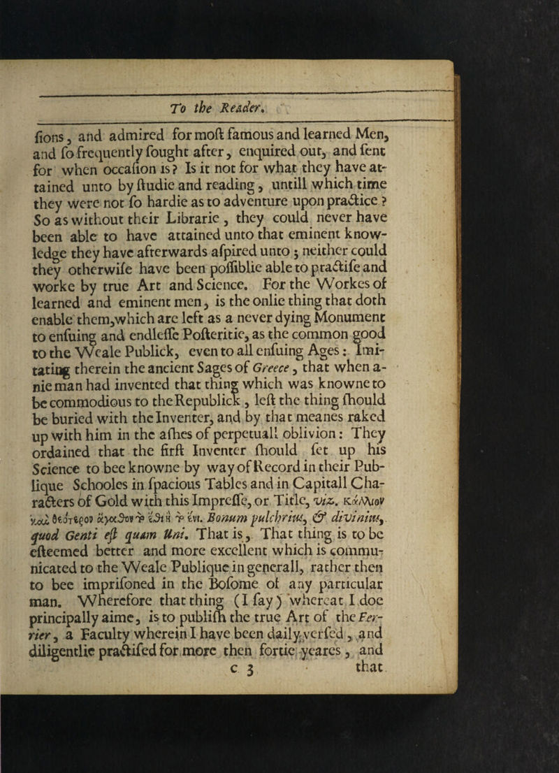 lions, and admired for moft famous and learned Men, and fo.frequently fought after, enquired out, andfent for when occalion is ? Is it not for what they have at¬ tained unto by ftudie and reading, untill which time they were not fo hardie as to adventure upon practice ? So as without their Librarie , they could never have been able to have attained unto that eminent know¬ ledge they have afterwards afpired unto j neither could they otherwile have been polfiblie able to pra&ife and worke by true Art and Science. For the Workesof learned and eminent men, is the onlie thing that doth enable them,which are left as a never dying Monument to enfuing and endkfle Pofteritie, as the common good to the Weak Publick, even to all enfuing Ages: Imi¬ tating therein the ancient Sages of Greece, that when a- niemanhad invented that thing which was knowneto be commodious to theRepublick, left the thing Ihould be buried with the Inventer, and by that meanes raked up with him in the afhes of perpetuall oblivion: They ordained that the firft Inventer fhould fet up his Science to bee knowne by way of Record in their Pub- lique Schooles in fpacious Tables and in Capitall Cha¬ racters Of Gold with this Imprefie, or Title, viz.. k«Mi 8«o't«co9 KjofSonT :c5ih t tvi. Bonum pulcbriw, & diviniwy quod Genti eft qumn Uni. That is . That thing is to be efteemed better and more excellent which is commu¬ nicated to the Weak Publique in general!, rather then to bee imprifoned in the Bofome of any particular man. Wherefore that thing (I fay ) whereat I.doe principally aime, is to publim the true Art of the Per¬ rier , a Faculty wherein I have been dailyyerfed, and diligentlic praftifed for more then fortie yeares, and c 3 that