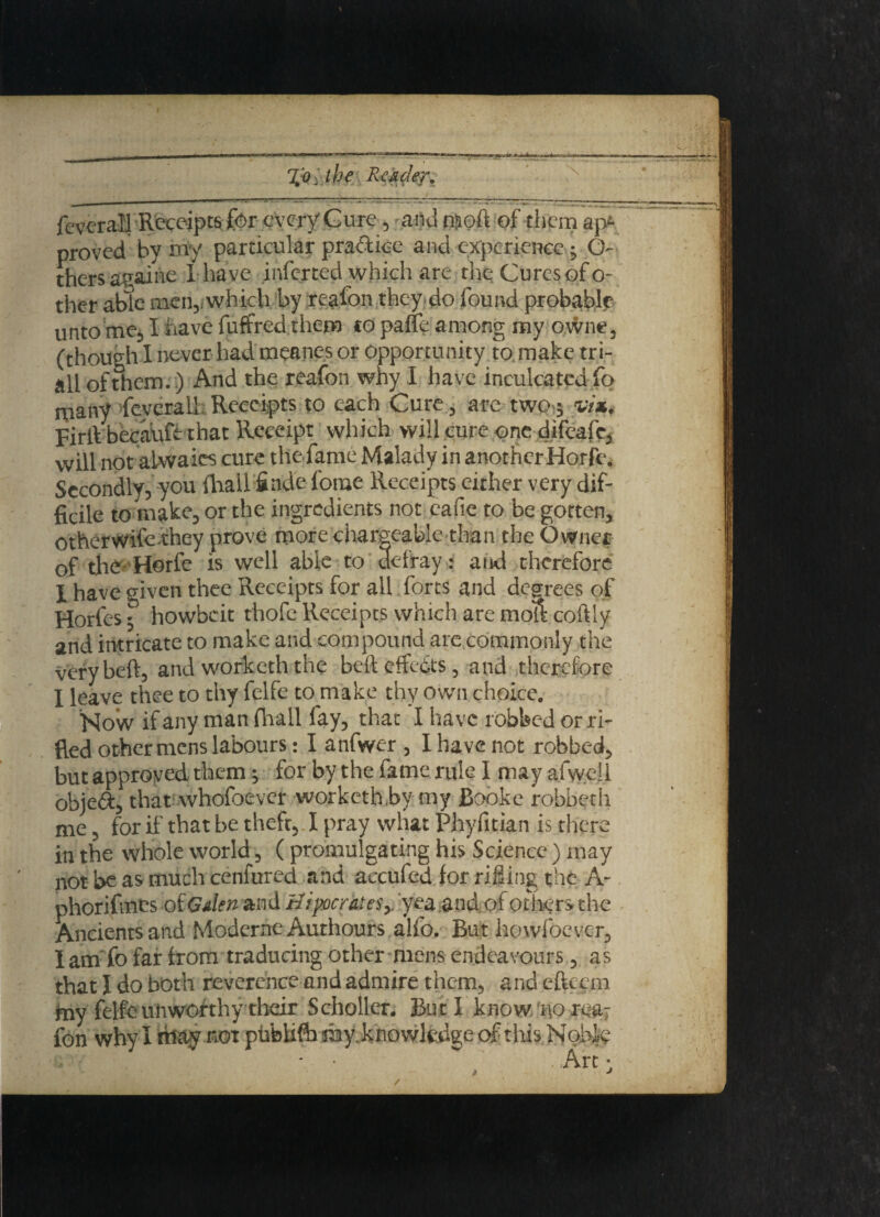 feverall Receiptsfor every Cure, and ©oft of them apt’ proved by my particular practice and experience ; O- thersagaihe 1 have inferted which are theCuresofo- ther able men,, which by reafcn they do found probable unto me, I have fuffred them to paffe among my o.wne, (though I never had meanes or Opportunity to make tri- all of them.) And the reafon why I have inculcated fo many feverall Receipts to each Cure , are two ; via. FirlVbecauft that Receipt which will cure one difeafe, will not alwaies cure the fame Malady in another Horfe. Secondly, you Avail finde forae Receipts either very dif¬ ficile to make, or the ingredients not eafie to be gotten, other wife they prove more chargeable than the Owner of the Horfe is well able to defray: and therefore I have given thee Receipts for all forts and degrees of Horfes; howbeit thofe Receipts which are moll coftly and intricate to make and compound are commonly the very bed, and worketh the bed effects, and therefore I leave thee to thy felfe to make thy own choice. Now if any man fhall fay, that I have robbed or ri¬ fled other mens labours: I anfwer , I have not robbed, but approved them; for by the fame rule I may afwell obie&, that whofoever worketh,by my Booke robbeth me, for if that be theft, I pray what Phyfitian is there in the whole world, ( promulgating his Science ) may not be as much cenfured and accufed for rifling the A- phorifmes oiGdcn and Hipocrates* yea and of others the Ancients and Modernc Authours alfo. But howfoever, I am fo far from traducing other mens endeavours, as that 1 do both reverence and admire thc-m, and eftcem my felfe unworthy their Scholler. But I know‘no rea¬