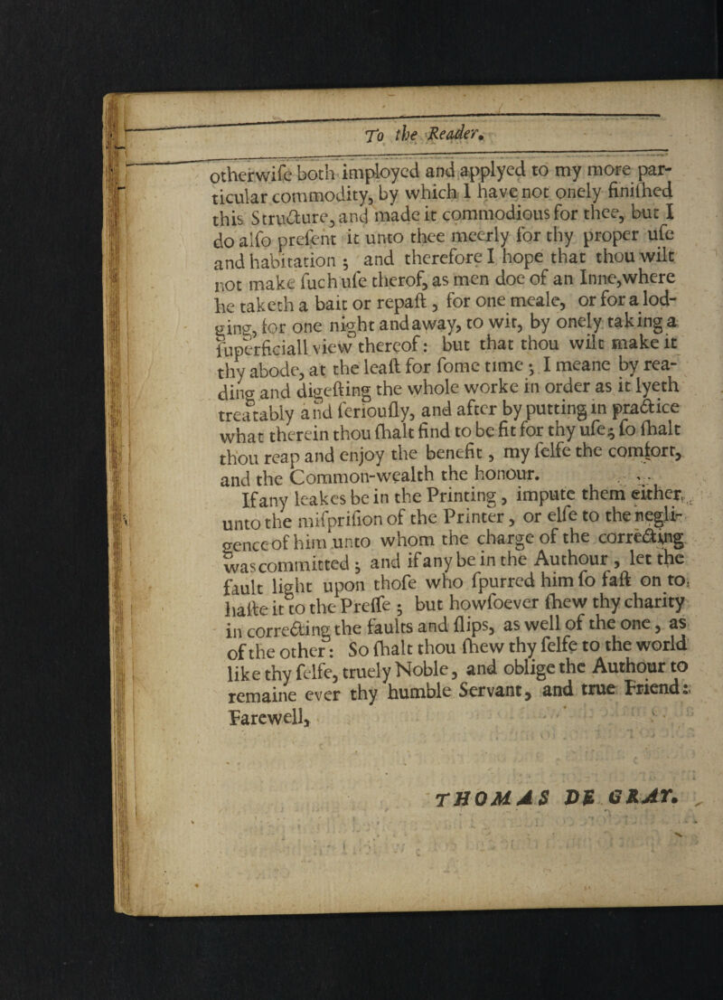 otherwifc both imploycd and applyed to my more par¬ ticular commodity, by which 1 have not onely finiihed this Strudure,and made it commodious for thee, but I doalfo prefent it unto thee meerly for thy proper ufe and habitation ; and therefore I hope that thou wilt not make fuch ufe therof, as men doe of an Inne,where he taketh a bait or repaid , for one meale, or for a lod¬ ging, for one night andaway, to wit, by onely taking a fuperficiall view thereof: but that thou wilt make it thv abode, at the leaf! for fome time • I meane by rea¬ ding and digefting the whole worke in order as it lyeth treatably and ferioufly, and after by putting m pradice what therein thou fhalt find to be fit for thy ufe* fo fhalt thou reap and enjoy the benefit, my felfe the comfort, and the Common-wealth the honour* ; ■ If any leakes be in the Printing , impute them either unto the mifprifion of the Printer, or elfe to the negli¬ gence of himun to whom the charge of the com&ing was committed $ and ifany be in the Authour , let the fault light upon thofe who fpurred him fo faft on to; hade it to the Preife ; but howfoever fhew thy charity in correding the faults and flips, as well of the one, as of the other: So fhalt thou fhew thy felfe to the world like thy felfe, truely Noble, and oblige the Authour to remaine ever thy humble Servant, and true friend Farewell, THOMAS HU GRAY. X • e