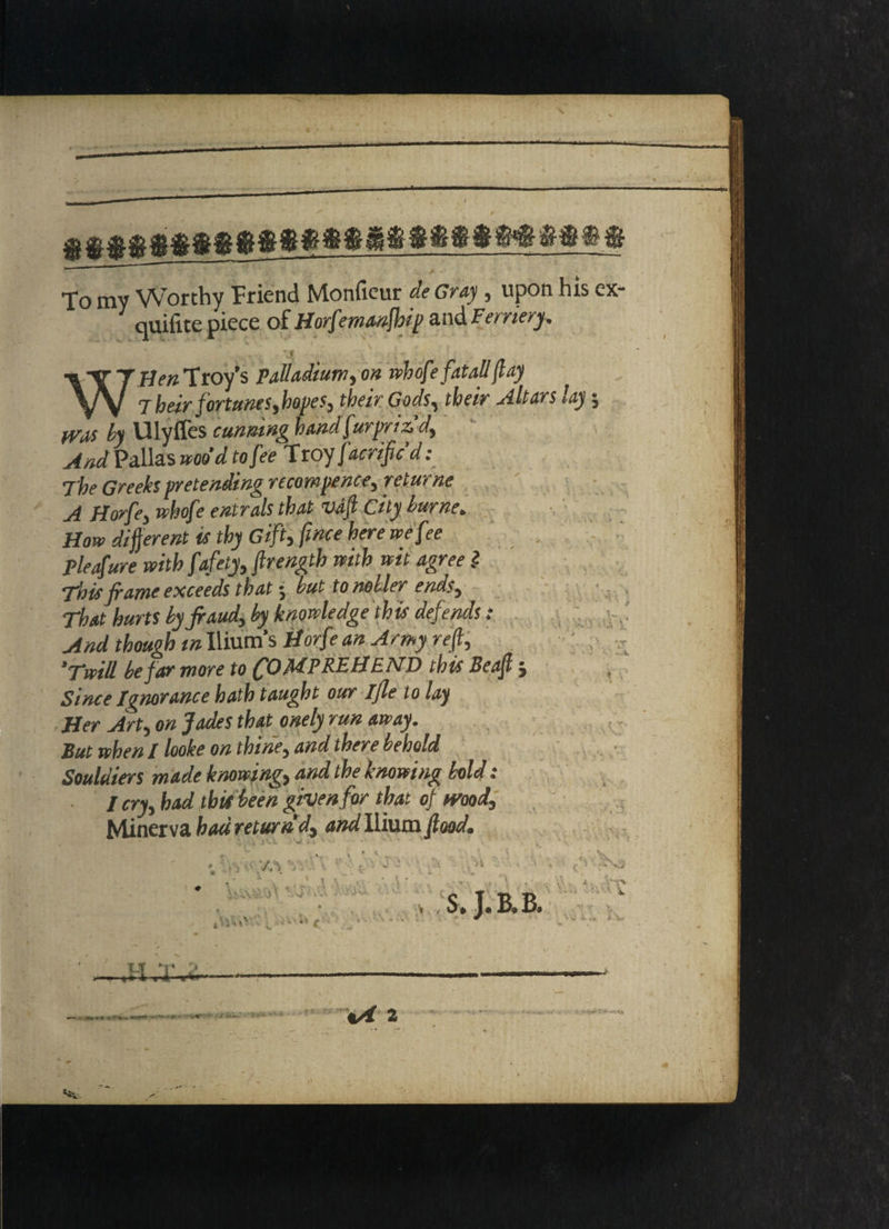 To my Worthy Friend Monficur de Gray, upon his ex- quifite piece of Horfemanfhip and Fernery. -.1 WHen Troy’s Palladium, on whofe fatall flay Their fortunes,hopes, their Gods, their Altars lay; fVas by Ulyffes cunning hand furpriz d. And Pallas woo’d to fee Troy facrifc d: The Greeks pretending recommence, returne A Horfe, whofe entrals that Vdft City burne. How different is thy Gift, fwce here we fee pleafure with fafety,flrength with wit agree .? This frame exceeds that 5 but to nobler ends. That hurts by fraud, by knowledge this defends : And though tn Ilium's Horfe an Army reft, ‘Twill be far more to COMPREHEND this Beafl 5 Since Ignorance hath taught our Ijle to lay Her Art, on Jades that onely run away. But when / looke on thine, and there behold Souldiers made knowing, and the knowing bold: / cry, had tbit been given for that of wood, Minerva had return'd, and Ilium food. ~  j'-A *V r- ■* ‘ ' * •• SfS . • n VsPVCv •i'-'dUv , * * 1 th S i \ S. J.B.B. sS-f *» 1 VC* < 5 :•* 'J A - W* I . ■'I T V, TLf V > „ t -> i j 1 rr %A 2 S n-»i*r if •fc****