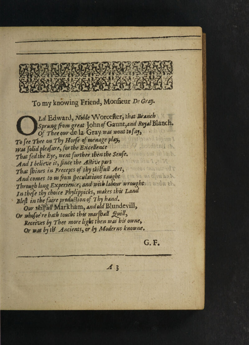 To my knowing Friend, Monfieur Be Gray. OLd Edward, Noble Worcefter, that Branch _ Sprung from great John of Gaunt,aW Royalmnch. Of Thee our de la- Gray was mat tefay, « To fee Thee on Thy Horfe of menage play, WM folidpleafure, for the Excellence That fed the Eye, went further then the Senft% And I believe it, price the Active part That fhines in Precepts of thy skilfull Art, And comes to us from peculations taught Through lon% Experience, and with labour wrought jn thefe thy choice phylippicks, makes this Land Ble fr in the fair e product ion of Thy hand. Our skilfull Markham, and eld Blundevill, Or whofoere hath toucht this marfbaS guM, Receives by Thee more light then was bis owne. Or was by id Ancients, or by Moderns knowne. v\f H •••' H