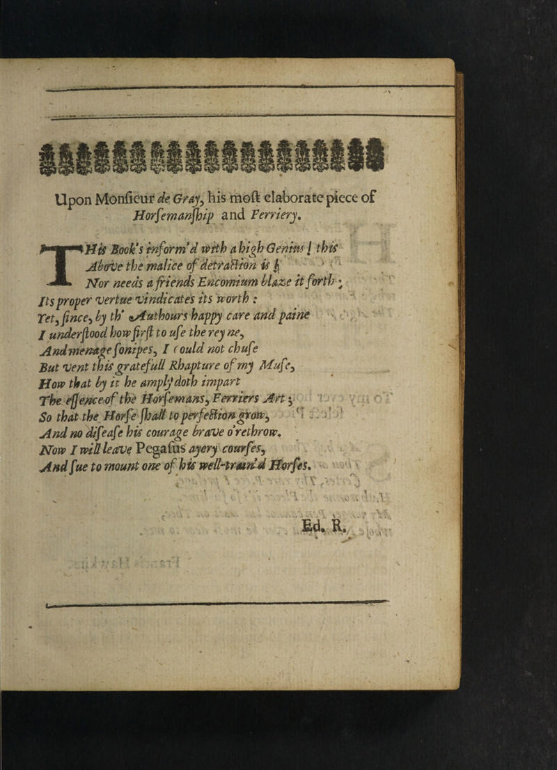m*iaja m > nil - mmm \ t.‘ f/' Upon Monficur de Gray, his tnoft elaborate piece of Horfemanjhip and Fernery, ' \ . y ■ cj j • . * '• \ : J „ TH# toFi inform d with a high Genm { this Above the malice of detraction is f Nor needs a friends Encomium blaze it forth * Its proper vertue vindicates its worth : Yet, fine e-> by th' sAutbours happy care and paine / under food how firfi toufe the rey ne^ Andmemage fonipeS) I could not chufe But vent this grateful/ Rhapture of my Mufe5 How that by it he amply1 doth impart The efjence of the Horfemans3 Ferriers Art $ So that the Horfe fha/l to perfection grow, . And no difeafe his courage brave o rethrow. Now I wit leave Pegafus ayery courfes, Andfue to mount one of his well-trsurid Horfes. ‘ . \ v'-.ViV. ■ tAv T» ♦ * ?• * , ViQA'V f’V Vs Vo ' '•'A v 5 '.v. . i. A > ' •'» a ' K \ \ R. ; * v  aiq X_/