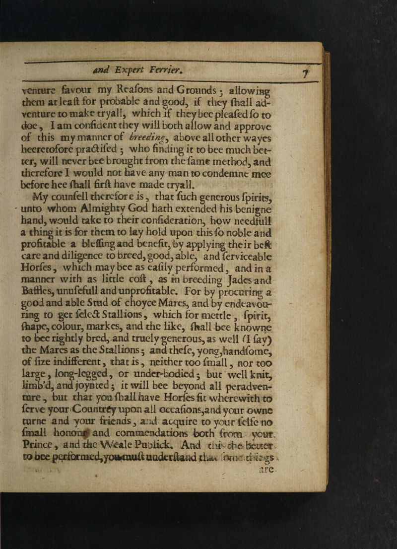 / And Expert Terrier. venture favour my Reafons and Grounds 5 allowing them at leaft for probable and good, if they (hall ad¬ venture to make tryall, which if they bee pleafed fo to doe 5 I am confident they will both allow and approve of this my manner of breedings above all other wayes heeretofore pra&ifed 5 who finding it to bee much bet¬ ter, will never bee brought from the fame method., and therefore I would not have any man tocondemne mee before hee (hall firft have made tryall. My counfell therefor e is, that fuch generous fpirits, unto whom Almighty God hath extended his benigne hand, would take to their confidcration, how needfiill a thing it is for them to lay hold upon this fo noble and profitable a bleffing and benefit, by applying their beft care and diligence to breed, good, able, and ferviceable Horfes, which may bee as eafily performed , and in a manner with as little coll, as inbreeding Jades and Baffles, unufcfull and unprofitable. For by procuring a good and able Stud of choyce Mares, and by endeavou¬ ring to get fcled Stallions, which for mettle , fpirit, (tape, colour, markes, and the like, fhall bee knowne to bee rightly bred, and truely generous, as well (l fav) the Mares as the Stallions 5 and thefe, yong,handfome, of fize indifferent, that is, neither too fmall, nor too large, long-legged, or under-bodied 5 but well k nit, Kmb’d, andjoyiited; it will bee beyond all peradven- ture, but that you fhall have Horfes fit wherewith to ferve your Countrey upon all occafions,and your owne turne and your friends, and acquire to your leifeno fmall honour and commendations both from your. Prince , and me Weak Pubiick. And thh the better■- to bee g^faria^^ uoderffand thu 'bni=:. things* v: - s • are t