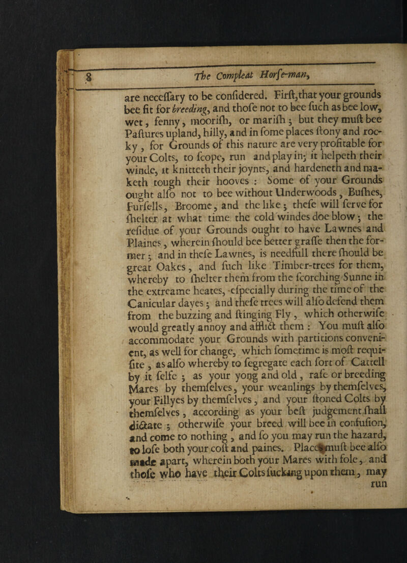 \ _ The Compleat Horfe-man, are neceffary to be confidered. Firft,that your grounds bee fit for breeding and thofe not to bee fuch as bee low, wet, fenny, moorifh, or marifh j but they muft bee Paftures upland, hilly, and in fome places ftony and roc¬ ky , for Grounds of this nature are very profitable for your Colts, to lcope, run and play in- it helpeth jtheir winde, it knittetb their joynts, and hardenethandma- keth tough their hooves : Some of your Grounds ought alfo not to bee without Underwoods, Bufhes, Furfells, Broome, and the like j thefe will ferve for fheltef at what time the cold windes doe blow; the refiduc of your Grounds ought to have Lawnes and Plaines, wherein fhould bee better gralfe then the for¬ mer 5 and in thefe Lawnes, is needfull there fhould be great Oakes, and fuch like Timber-trees for them, whereby to fhelter them from the fcorching Sunne in the extreame heates, efpecially during the time of the Canicular daves; and thefe trees will alfo defend them from the buzzing and flinging Fly , which otherwife would greatly annoy and affh£t them : You muft alfo accommodate your Grounds with partitions conveni¬ ent, as well for change, which fometime is moft requi- fite , as alfo whereby to fegregate each fort of Cactell by it felfe ; as your yoog and old, rale or breeding Mares by themfelves, your weanlings by themfelves, your Fillyes by themfelves, and your ftoned Colts by themfelves, according as your beft judgement fhall di&ate ; otherwife your breed will bee in confufion, and come to nothing, and fo you may run the hazard, to lofe both your colt and paines. Placc^muft bee alfo made apart, wherein both your Mares with foie, and thofe yvho have their Colts fucking upon than, may run