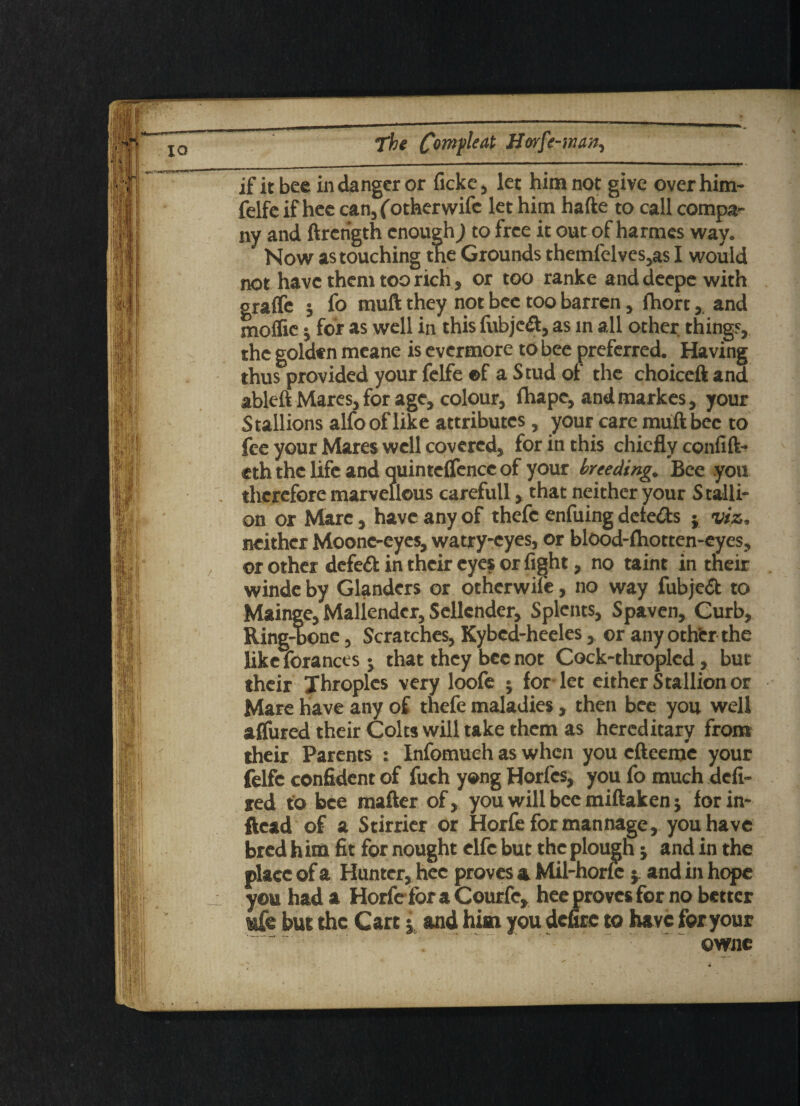 IQ if it bee in danger or ficke, let him not give over him- felfe if hee can, (otherwifc let him hafte to call compa¬ ny and ftrength enough) to free it out of harmes way. Now as touching tne Grounds themlelves,as I would not have them too rich, or too ranke and deepe with graflc ; fo muft they not bee too barren, fhort,, and moffic; for as well in this fubje&, as in all other things, the golden meane is evermore to bee preferred. Having thus provided your felfe ©f a Stud of the choiccft and ablc-ft Mares, for age, colour, fhape, and markes, your Stallions alfo of like attributes, your care muft bee to fee your Mares well covered, for in this chiefly confift- eth the life and quinteffencc of your breeding. Bee you therefore marvellous carefull, that neither your Stalli¬ on or Marc, have any of thefc enfuing detects ; viz, neither Moone-eyes, watry-cyes, or blood-fhotten-eyes, or other defeat in their eyes or fight, no taint in their winde by Glanders or otherwife, no way fubjed to Mainge, Maliender, Sellcnder, Splents, Spaven, Curb, Ring^b one, Scratches, Kybed-heeles, or any other the like forances j that they bee not Cock-throplcd, but their Throples very loofe ; for-let either Stallion or Mare have any of thefe maladies, then bee you well afTured their Colts will take them as hereditary from their Parents : Infomueh as when you efteeme your felfe confident of fuch yong Horfcs, you fo much defi¬ ned to bee mafter of, you will bee miftaken; for in- ftead of a Stirrier or Horfe formannage, you have bred him fit for nought elfc but the plough j and in the place of a Hunter, hee proves a Mil-horfe j and in hope you had a Horfe fora Courfe, hee proves for no better ufe but the Carti and him you defire to have for your owne