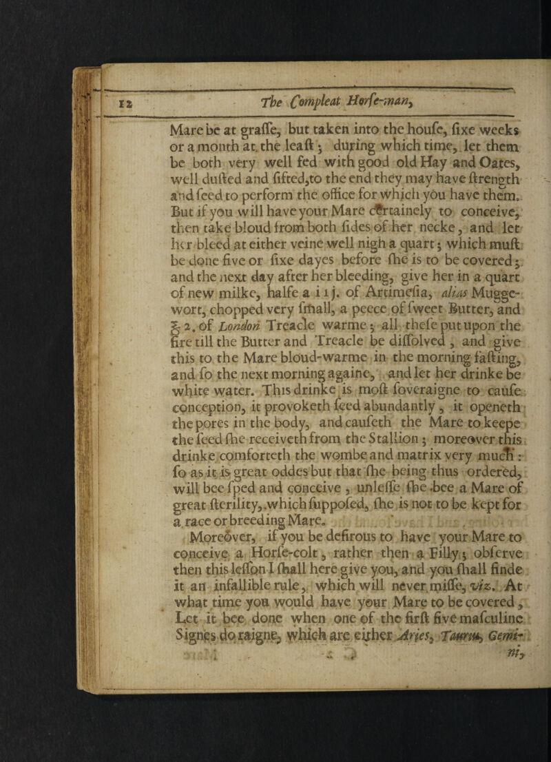n'■ ■■■■”■ ..... ”■ ..*1 '•*** Mare be at graffe, but taken into thehoufe, fixe weeks or a month at. the leaft; during which time, let them be both very well fed with good old Hay and Oates, well dufted and lifted,to the end they may have ftrength and feed to perform the office for which you have them.. But if you will have your Mare cfrtainely to conceive, then take bloud from both fides of Iter necke, and let her bleed at either veine well nigh a quart $ which muft be done five or fixe dayes before fhe is to be covered 5 and the next day after her bleeding, give her in a quart of new milke, halfe a i 1 j. of Artimefia, alias Mugge- wort, chopped very Irfiall, a peece of iweet Butter, and § 2. of London Treacle warme $ all thefe put upon the fire till the Butter and Treacle be diffolved , and give this to the Mare bloud-warme in the morning fafting, and fo the next morning againe, and let her drinke be whitewater. This drinke is moft foveraigne to caufe conception, it provoketh feed abundantly , it openeth the pores in the body, and caufeth the Mare to keepe the feed fhe receiveth from the Stallion; moreover this drinke comforteth the wombe and matrix very mucTi: fo as it is great oddesbut that fhe being thus ordered, will bee fped and conceive , unlelfe fbe -bee a Mare of great fterility, .which fuppofed, fhe is not to be kept for a race or breeding Mare„ Moreover, if you be defirous to have your Mare to conceive a Horfe-colt, rather then a Filly ^ obferve then this lelfon I (hall here give you, and you fhall finde it an infallible rule, which will never mifle, viz. At what time you would have your Mare to be covered , Let it bee done when one of the firft five mafculine Signes.doraigne^ which are either Arie$y Gmi-