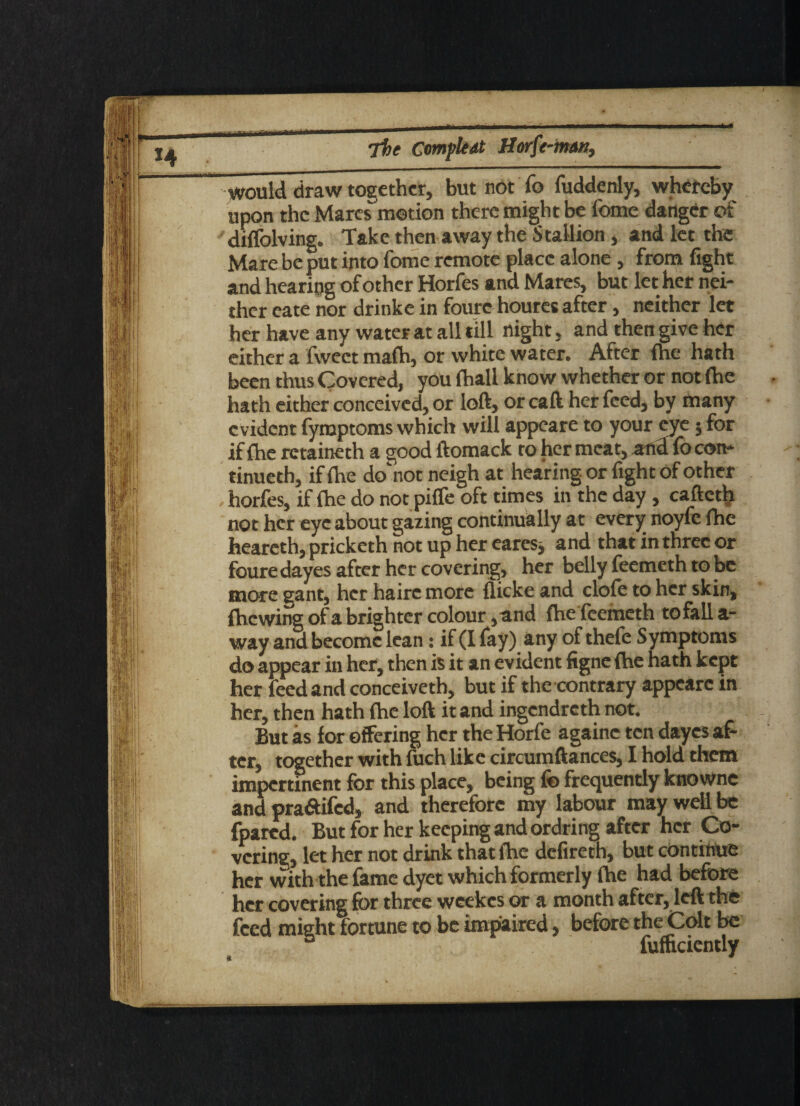 would draw together, but not To fuddenly, whereby upon the Marcs motion there might be fome danger of dmolving. Take then away the Stallion , and let the Mare be put into fome remote place alone, from fight and hearing of other Horfes and Mares, but let her nei¬ ther cate nor drinke in foure houres after, neither let her have any water at all till night, and then give her either a fweet mafh, or white water. After (he hath been thus Covered, you {hall know whether or not (he hath either conceived, or loft, or caft her feed, by many evident fymptoms which will appeare to your eye $ for if {he retaineth a good ftomack to her meat, and fo con¬ tinued!, if {he do'not neigh at hearing or fight of other horfes, if {he do not pifle oft times in the day , cafteth not her eye about gazing continually at every noyfc fhe heareth, pricketh hot up her eares, and that in three or foure dayes after her covering, her belly feemeth to be more gant, her hairc more {licke and dole to her skin, {hewing of a brighter colour ,and fhe feemeth to fall a- way and become lean: if (I fay) any of thefe Symptoms do appear in her, then is it an evident figne {he hath kept her feed and conceiveth, but if the contrary appeare in her, then hath {he loft it and ingendreth not. But as for offering her the Horfe againc ten dayes af¬ ter, together with fuch like circumftances, I hold them impertinent for this place, being fo frequently knowne and pra&ifcd, and therefore my labour may well be fpared. But for her keeping and ordring after her Co¬ vering, let her not drink that {he defireth, but continue her with the fame dyet which formerly {he had before her covering for three weekes or a month after, left the feed might fortune to be impaired, before the Colt be fumciently
