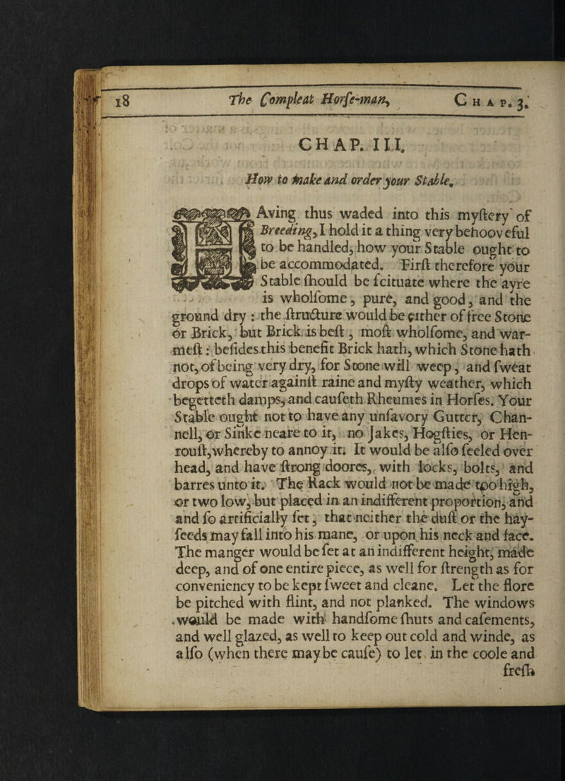 A P. 3, CHAP. III. Mow to Moke and order jour Stable. ♦ Aving thus waded into this myftcry' of ' Breedings I hold it a thing very behooveful to be handled, how your Stable ought to be accommodated. Firft therefore your Stable fhould be feituate where the ayre is wholfome, pure, and good, and the ground dry : the ftrudure would be either of free Stone or Brick, but Brick is beft , moft wholfome, and war¬ mth : befides this benefit Brick hath, which Stone hath not, of being very dry, for Scone will weep, andfweat drops of water againft raineandmyfty weather, which begetteth damps* and caufeth Rheumes in Horfes. Your Stable ought not to have any unfavory Gutter, Chan- nell, or Sinkc neare to it, no Jakes, Hogfties, or Hen- rouft,whereby to annoy it; It would be alfo feeled over head, and have ftrong doores,, with locks, bolts, and barres unto it; The Rack would not be made tpo high, or two low, but placed in an indifferent proportion, and and fo artificially fet, that neither the duft or the hay- feeds may fall into his mane, or upon his neck and face. The manger would be fet at an indifferent height, made deep, and of one entire piece, as well for ftrength as for convenicncy to be kept fweet and cleane. Let the flore be pitched with flint, and not planked. The windows .would be made with handfome (huts and cafements, and well glazed, as well to keep out cold and windc, as alfo (when there maybe caufe) to let in the coole and frefb