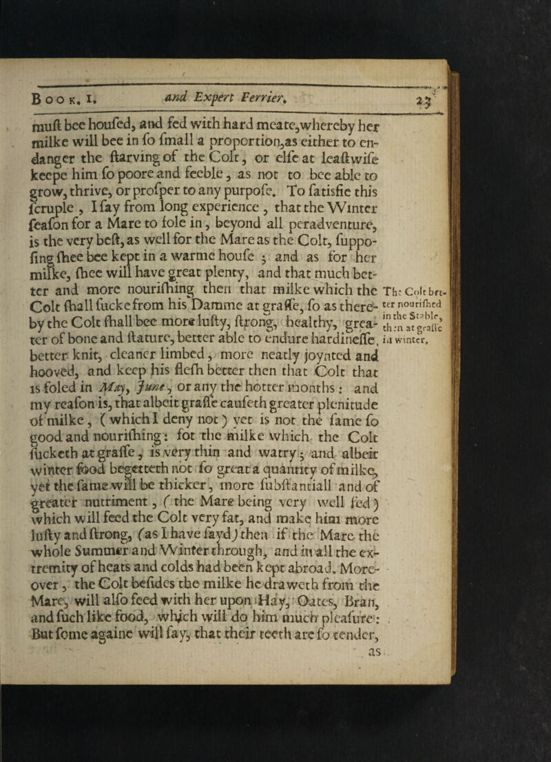 25' rauft bee houfed, and fed with hard meate,whercby her milke will bee in fo fmall a proportion's either to en¬ danger the ftarvingof the Colt, or elfeat leaftwife keepe him fo poore and feeble, as not to bee able to grow, thrive, or profper to any purpofe, To fatisfie this fcruple , I fay from long experience , that the Winter feafon for a Mare to foie in, beyond all peradventure, is the very beft, as well for the Mare as the Colt, fuppo- fingfheebeekeptinawarmehoufe ; and as for her milke, fbee will have great plenty, and that much bet¬ ter and more nourifhing then that milke which the Tbc Colt bn- Colt (hall fuckefrom his Damme at graft-, fo as there-ttr no“ri(llcd by the Colt fhall bee more lufty, ftrong, healthy, grca- thfnafgrtffc ter of bone and ftature, better able to endure hardinefTe, ia winter, better knit, cleaner limbed, more neatly joynted and hooved, and keep his flefh better then that Colt th; is foled in May> June, or any the hotter months: an my reafon is, that albeit graft caufeth greater plenitud of milke, ( which I deny not) yet is not the fame 1 good and nourifhing: fot the milke which the Co fucketh at graft, is very thin and watry - and albe winter food begettethnbt fo great a quantity ofmilkt yet the fame will be thicker, more fubftantiall and( greater nutriment, ( the Mare being very well fed which will feed the Colt very fat, and make him moi lufty and ftrong, (as I have fayd) then if the Mare tl whole Summer and Winter through, and in all the e: tremity of heats and colds had been kept abroad. Mor over, the Colt befidcs the milke he draweth from d Mare, will alfo feed with her upon iHay, Oates, Bra andfuch like food, which will do him much pleafufi Bat feme againe will fay, that their teeth arc fo tende