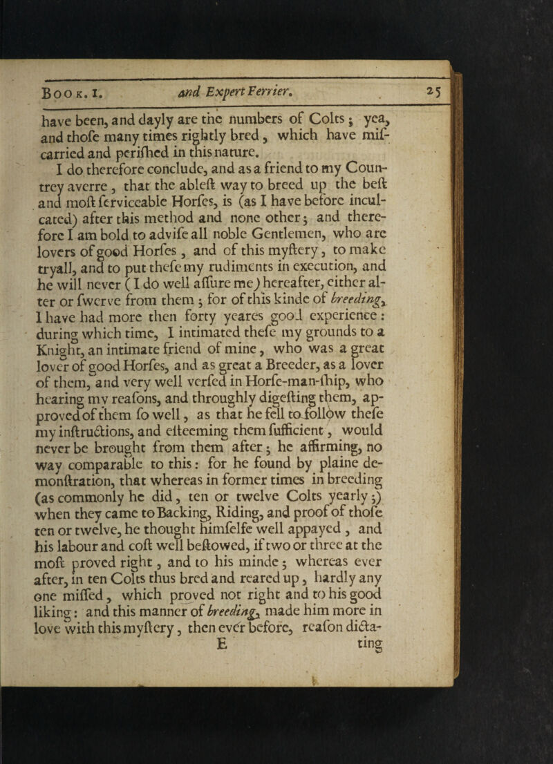 have been, and clayly are the numbers of Colts -9 yea, and thofe many times rightly bred, which have mif- carried and perifhed in this nature. I do therefore conclude, and as a friend to my Coun¬ trey averre , that the ableft way to breed up the beft and raoft ferviceable Horfes, is (as I have before incul¬ cated) after this method and none other; and there¬ fore I am bold to advife all noble Gentlemen, who are lovers of good Horfes, and of this myftery, to make tryall, and to put thefemy rudiments in execution, and he will never (I do well allure me ^hereafter, either al¬ ter or fwerve from them ^ for of this kinde of breedings I have had more then forty yeares good experience : during which time, I intimated thefe my grounds to a Knight, an intimate friend of mine, who was a great ^ lover of good Horfes, and as great a Breeder, as a lover of them, and very well verfed in Horfe-man-fhip, who hearing mv reafons, and throughly digefting them, ap¬ proved of them fo well, as that fie fell toioll^w thefe my inftru£tions, and elteeming them fufficient, would never be brought from them after • he affirming, no way comparable to this: for he found by plaine de- monftration, that whereas in former times in breeding (as commonly he did, ten or twelve Colts yearly•) when they came to Backing, Riding, and proof of thofe ten or twelve, he thought himfelfe well appayed , and his labour and coft well beftowed, if two or three at the moft proved right, and to his minde • whereas ever after, in ten Colts thus bred and reared up, hardly any one miffed, which proved not right and to his good liking: and this manner of breedings made him more in love with this myftery, then ev<fr before, reafon difta- E ting