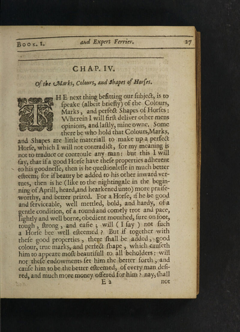 • , CHAP. IV. of the sjtlarks, Colours, and Shapes of Horfes. : E next thing befitting our fubjeCt, is to fpeake (albeit briefly) of the Colours, Marks, and perfect Shapes of Horfes: Wherein I will firft deliver other mens opinions, and laftly, mine owne. Some there be who hold that Colours,Marks, and Shapes are little materiall to make up a perfect Horfe, which I will not contradict, for my meaning is not to traduce or controule any naan: but this I will fay, that if a good Horfe have thefe properties adherent - to his goodnelfe, then is he queftionleffe in much better efteem- for if beauty be added to his other inward ver- tues, then is he (like to the nightingale in the begin¬ ning of Aprill, heard,and hearkened unto) more praife- worthy, and better prized. For a Horfe, if he be good and ferviceable, well mettled, bold, and hardy, of a gentle condition, of a round and comely trot and pace, lightly and well borne, obedient mouthed, lure on toot, tough , ftrong , and eafie ; will ( I fay ) not fuch a Horfe bee well efteemed ? But if together with thefe good properties , there {hall be added, good colour, true marks, and perfect thape , which caufeth him to appeare moft beautifull to all beholders: will not thefe endowments fet him the better forth, and caufe him to be the better efteemed, of every man defi- red, and much more money offered for him ? nay, fhall Ei : not