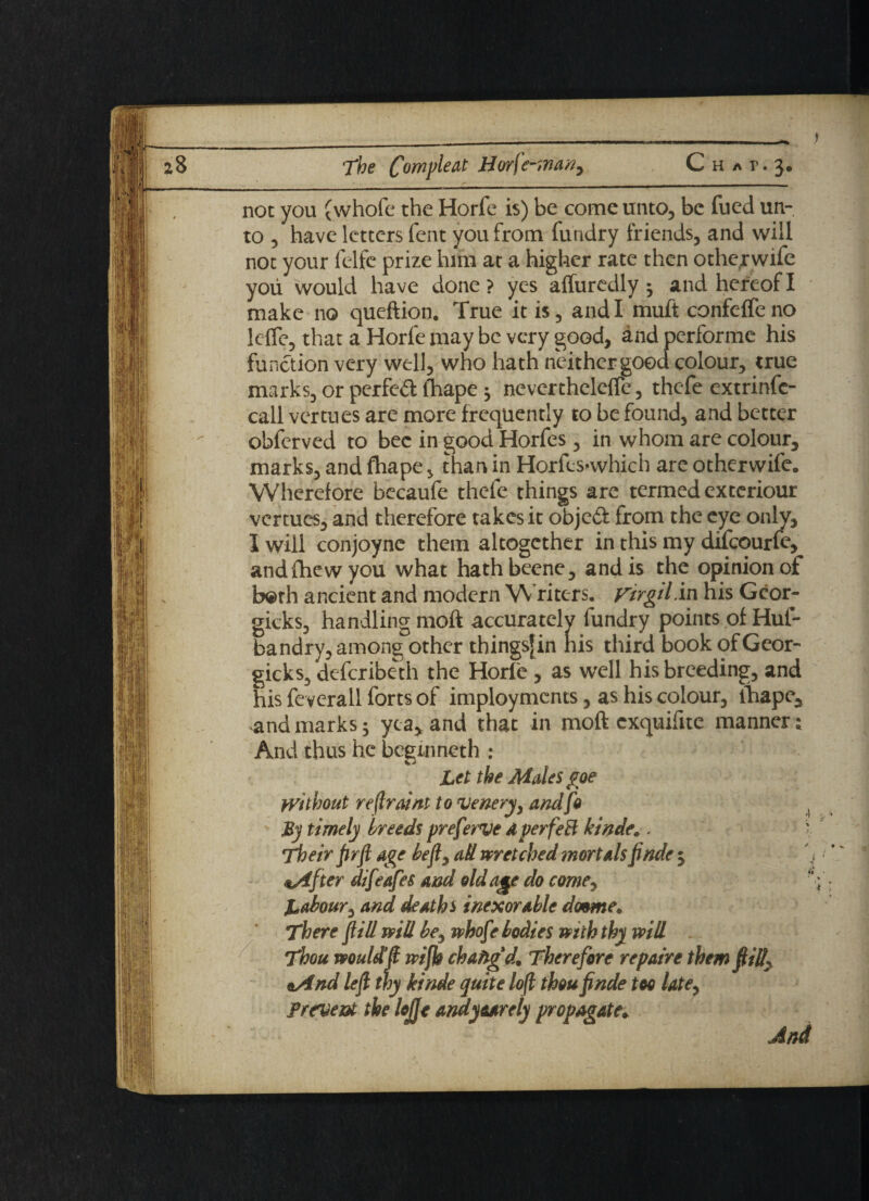 not you (whole the Horfe is) be come unto, be fued un¬ to , have letters fent you from furtdry friends, and will not your felfe prize him at a higher rate then otherwife you would have done ? yes affuredly ^ and hereof I make no queftion. True it is, and! muft confeffeno lc-fle, that a Horfe may be very good, and performe his function very well, who hath neither good colour, true marks, or perfed fhape $ neverthelefle, thefe extrinfe- call vertues are more frequently to be found, and better obfcrved to bee in good Horfes, in whom are colour, marks, and fhape, than in HorfcS’whicb are otherwife. Wherefore becaufe thefe things arc termed exteriour vertues, and therefore takes it objedf from the eye only, I will conjoyne them altogether in this my difeourfe, andfhewyou what hathbeene, and is the opinion of b©th ancient and modern Writers. Virgil .in his Gcor- gicks, handling moft accurately fundry points of Huf- bandry, among other thingsjin his third book of Geor- gicks3 deferibeth the Horfe , as well his breeding, and his fe verall forts of imployments, as his colour, lhape, and marks 5 yea, and that in moft exquifite manner; And thus he begin net h ; Let the Males goe without reflraint to veneryy andfo By timely breeds preferve dperfeH kinde*. 'Their fir ft age beft^ ad wretched mortals ft ride 5 <*After difeafes and old age do come, Labour, and deaths inexorable dtmme. There ft ill will be, whofe bodies with thy will Thou would!ft wifh chafigd. Therefore repaire themftill^ oAnd left thy kinde quite loft thou ftnde too latey prevent the lojje andyaarety propagate.