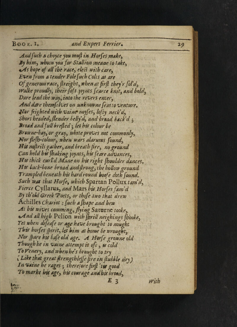 Andfuch a choyce you mufl in Horfes makey By himy whom you for Stallion meane to takea £0/* of all the racey debt with care, Even from a tender Folefuch Colts as are Of generous race, freight, when at firfi they r fold, Walke proudly5 /o/j joynts fcarce knity and boldy Dare lead the way, 0 the rivers entery And dare themfelves on unknowne feas to venture* jsTor frighted with Vaine noyfesy lofty neck'd\ Short headedyflender belly dy and bread back'd 5 Broad and full brefted $ let his colour be Browne-bayy or grayy white prorues not commonlyy Nor flefh-coloury when wars alarums foundy His noftriIs gat hery and breat h fire3 no ground Can hold his fhaking joyntSy his fe or e advancesr His thick curtd Mane on his right fhoulder dances. His back-bone broad andjlrongy the hollow ground Trampled beneath his hard round hoofe doth found. Such was that Horfey which Spartan Pollux tamdy Fierce Cyllarus, and Mars his Horfes fam'd By th old Greek *FoetSy or thofeawo that drew Achilles chariot; fuch a Jhape and hew At his wives commingy flying Saturne tookey •And all high Pelion with ff^rill neighings fhbokeD Tet when difeafe or age have broughtto nought This borfes Jpinty let him at home be wrought9 Nor fpare his bafe old age. A Horfe growne old Though he in vaine attempt it ofc y is cold To Venery 5 and when he's brought to try l Like that great firengthleffe fire in ftubble dry) In vaine he rages 5 therefore fivft 'tie good Tomarke hi( age y his courage and his broody f E 3 with