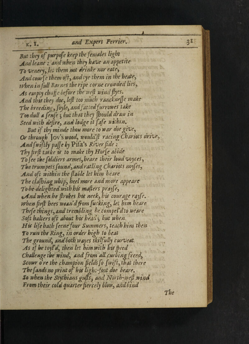 But they of purpofe keep the females light And leane: and when they have an appetite To veneryy let them not irinke nor eate> And ceurfe them off and tye them in the heate, rvheninfull Barnes the ripe come crowded ltesy As empty chafe before the weft mndfiyes. And thts they doe, left too much ranchnefje make The breedings foyte, and fattedfurrowes take Too dull a fenfte but that they jhould draw in Seed with deftre5 and lodge it fafe within. But if thy minde thou more to war doe give, Or through Jov’s wood^ would ft racing Chariots drive Andfmftly paj] e by Pifa’s River fide: Thy firft taske is to make thy Horfe abide To fee the foldiers armesy he are their loudvoyces? The trumpets found) and ratling chariots noyf ?s9- And oft within the ft able let him heare The claffung whip5 heel more and more appeare To be delighted with his mafters prayf ?) t/ind when he ftrokes his neck) his courage rayfe. when firft hees wean d from fucking., let him heare Thefe things) and trembling be compel dto we are Soft halters oft about his head^ but when His life hath feme four Summers3 teach him then To run the Ring) in order high to beat The ground) and both wayes skilfully curveat As if he toy Id) then let him with his Jpeed Challenge the wind) and from all curbing freed) Scowr o re the champion fields fo f mfty that there Thefrnds no print of his light-foot doe heare, So when the Scythians guftS) and North-weft wind From their cold quarter fiercely blow) and bind