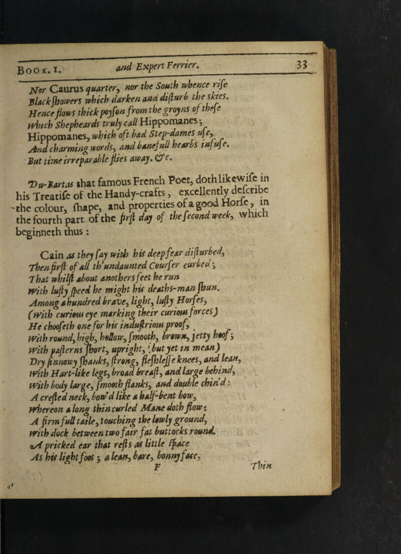 tfor Caurus quarter, nor the South whence rife jslackjhowers which darken and dijlurb thesktes. Hence Hows thickpoyfon from the gray ns of the\e winch Shepheards truly call Hippomanes-, Hippomanes, which oft bad Step-dames ujey And charming words, and bane full he orbs tnfu\e, But time irreparable flies away, &£• Du-Bartas that famous French Poet, dothlikewife in his Treatife of the Handy-crafts, c^ccllcn^fcrl^ the colour, fhape, and properties of a goo the fourth part of the firfi day of the fecond week> which beginneth thus: Cain as they fay with his deep fear difiurbed, Then firfi of all th'undaunted Courf'er curie a , 7hat whilfi about anothersfeet he run with lufiy jpeed he might his deaths-man fhun. Amongahundredbrave, light, lufiy Horfes, (with curious eye marking their curious forces) He choofeth one for his indufiriom proof with round) high, hollow, fmoothy brow*) jetty hoof , With pafterns jhorty upright, 1 but yet tn mean) Dry finnowy jhanks, firong) fiefhleff e kneeS) and lea*) With Hart-like leg$y broad breafi) and Urge behind, with body large, fmoothflanksy and double chind A crefied neck, bow d like a half bent bow, whereon along thin curled Mane doth flow* A firm full tailey touching the lowly ground\ with dock bet ween two fair fat buttocks round, aA pricked ear that refis as little if ace As his light foot •) a lean, bare, bonny fate, ° IE* Tin it
