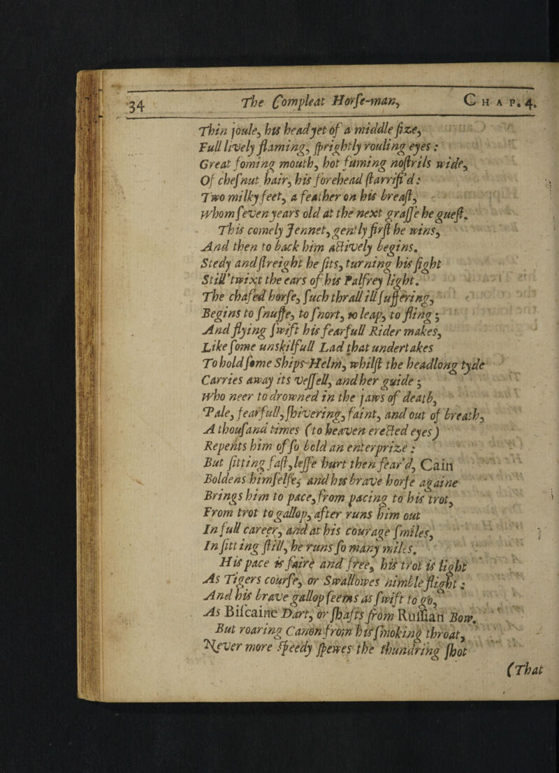 Thin joule5 hts head jet of a middle fize5 Full lively flamingo fp rightly fouling eyes : Great foming mouthy hot fuming nofrils wide. Of chefnut hairy his forehead (larrifi’d: 7 wo milky feety a feather on his breafly jvhomfeven years old at the next graJJ'e heguefl. This comely Jennety gently firfi he winSy And then to back him actively begins. Seedy and freight he fits, turning his fight Still'twixt the ears of hts Palfrey light. The chafed horfey f uch thrall ill fu fieringy Begins to fnujfey to f norty to leaf y to fling; And flying fwift his fear full Rider makeSy Like fame unski Ifull Lad that undertakes To hold f$me ShipsHelmy whilfi the headlong tyde Carries away its Veffell, and her guide 5 who neer to drowned in the jaws of death, Taley fearfully fhiveringyfainty and out of breathy A t houfmu times (to heaven ere Red eyes) . \ - Repents him offo bold an enter prize; : But fitting fafly lejf e hurt then fear d, Cain Boldens htmfelfe, and hts brave horfe a^aine Brings him to pace, from pacing to his trot. From trot to gallop, after runs him out In full car eery and at his courage [miles, Infitt ing filly he runs fo many milt s. His pace isfaire and free, his trot is light As Tigers courfe, or Swallowes nimbleflim: And his brave gallop feems as f mft to gfo. As Bifcaine Dart, orfhafis from Ruffian Bow. But roaring Canon from h ts fmoking throaty \ever more ffeedy frewes the fhundri'ng foot
