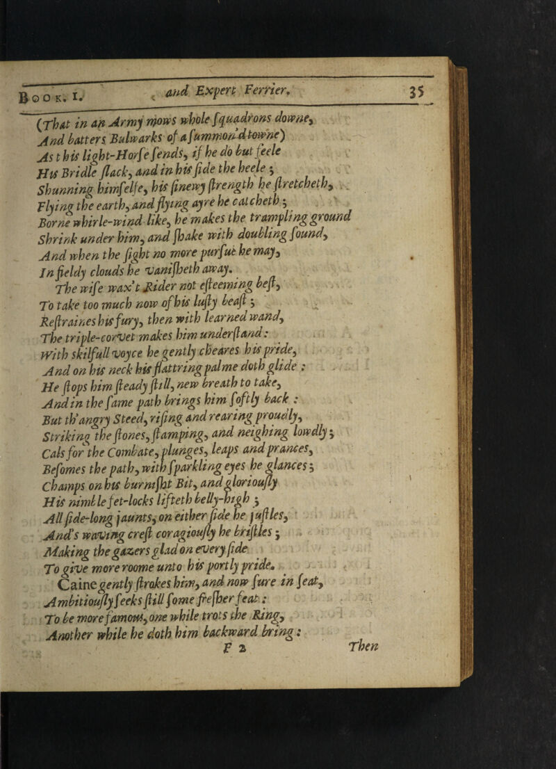 And batten Bulwarks of afummondtmne) As this light-H orf* fends, iffhe do butjeele His Bridle flacky and in hisfiae the heele ; Shunning himfdfe, his (inewy (Irength he ft retch eth, _ Flying the earth, and flying ayre he calcheth; Borne whirle-wind like, he makes the trampling ground Shrink under him, and fhake with doubling found. And when the fight no more purfut he may, Jnfieldy clouds he vanifheth away. The wife wax t Rider not efteeming be ft. To take too much now of his lufty be aft ± Reftraines his fury, then with learned wand. The triple-corvet makes himunder ft and : With skilfull voyce he gently cheares h is pride. And on his neck his flattringpalme doth glide ; . . He flops him fteady ft id, new breath to take, And in the fame path brings him fofily back,: But th'angry Steed, riftng and rearing proudly. Striking theftones,ftamping, and neighing lowdly. Cals for the Combate, plunges, leaps and prances, Befomes the path, with fparklingeyes he glances-. Champs onhlS burmfht Bit, andglorioufl) His nimb le jet-locks lifteth bedy-high j All fide-long jaunts, on either fide he juftles, And's waving ere ft coragioufly he bnftles •, Making the gazers glad on every fide To give more roome unto his portly pride• ^ Cainegently ftrokes him, and now fure in feat, Ambitiouflyfeeks ftid fome frefher feat: To be more famous, one while trots the Ring, Another while he doth him backward bring: F 2 Then